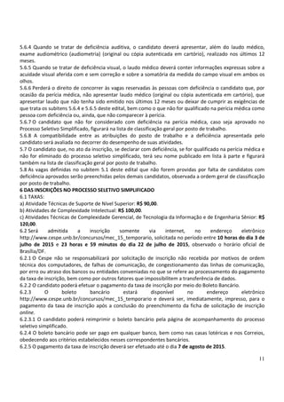 11
5.6.4 Quando se tratar de deficiência auditiva, o candidato deverá apresentar, além do laudo médico,
exame audiométrico (audiometria) (original ou cópia autenticada em cartório), realizado nos últimos 12
meses.
5.6.5 Quando se tratar de deficiência visual, o laudo médico deverá conter informações expressas sobre a
acuidade visual aferida com e sem correção e sobre a somatória da medida do campo visual em ambos os
olhos.
5.6.6 Perderá o direito de concorrer às vagas reservadas às pessoas com deficiência o candidato que, por
ocasião da perícia médica, não apresentar laudo médico (original ou cópia autenticada em cartório), que
apresentar laudo que não tenha sido emitido nos últimos 12 meses ou deixar de cumprir as exigências de
que trata os subitens 5.6.4 e 5.6.5 deste edital, bem como o que não for qualificado na perícia médica como
pessoa com deficiência ou, ainda, que não comparecer à perícia.
5.6.7 O candidato que não for considerado com deficiência na perícia médica, caso seja aprovado no
Processo Seletivo Simplificado, figurará na lista de classificação geral por posto de trabalho.
5.6.8 A compatibilidade entre as atribuições do posto de trabalho e a deficiência apresentada pelo
candidato será avaliada no decorrer do desempenho de suas atividades.
5.7 O candidato que, no ato da inscrição, se declarar com deficiência, se for qualificado na perícia médica e
não for eliminado do processo seletivo simplificado, terá seu nome publicado em lista à parte e figurará
também na lista de classificação geral por posto de trabalho.
5.8 As vagas definidas no subitem 5.1 deste edital que não forem providas por falta de candidatos com
deficiência aprovados serão preenchidas pelos demais candidatos, observada a ordem geral de classificação
por posto de trabalho.
6 DAS INSCRIÇÕES NO PROCESSO SELETIVO SIMPLIFICADO
6.1 TAXAS:
a) Atividade Técnicas de Suporte de Nível Superior: R$ 90,00.
b) Atividades de Complexidade Intelectual: R$ 100,00.
c) Atividades Técnicas de Complexidade Gerencial, de Tecnologia da Informação e de Engenharia Sênior: R$
120,00.
6.2 Será admitida a inscrição somente via internet, no endereço eletrônico
http://www.cespe.unb.br/concursos/mec_15_temporario, solicitada no período entre 10 horas do dia 3 de
julho de 2015 e 23 horas e 59 minutos do dia 22 de julho de 2015, observado o horário oficial de
Brasília/DF.
6.2.1 O Cespe não se responsabilizará por solicitação de inscrição não recebida por motivos de ordem
técnica dos computadores, de falhas de comunicação, de congestionamento das linhas de comunicação,
por erro ou atraso dos bancos ou entidades conveniadas no que se refere ao processamento do pagamento
da taxa de inscrição, bem como por outros fatores que impossibilitem a transferência de dados.
6.2.2 O candidato poderá efetuar o pagamento da taxa de inscrição por meio do Boleto Bancário.
6.2.3 O boleto bancário estará disponível no endereço eletrônico
http://www.cespe.unb.br/concursos/mec_15_temporario e deverá ser, imediatamente, impresso, para o
pagamento da taxa de inscrição após a conclusão do preenchimento da ficha de solicitação de inscrição
online.
6.2.3.1 O candidato poderá reimprimir o boleto bancário pela página de acompanhamento do processo
seletivo simplificado.
6.2.4 O boleto bancário pode ser pago em qualquer banco, bem como nas casas lotéricas e nos Correios,
obedecendo aos critérios estabelecidos nesses correspondentes bancários.
6.2.5 O pagamento da taxa de inscrição deverá ser efetuado até o dia 7 de agosto de 2015.
 