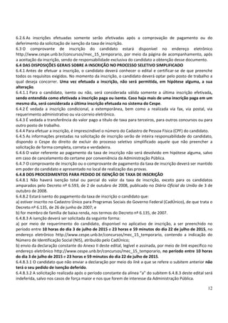 12
6.2.6 As inscrições efetuadas somente serão efetivadas após a comprovação de pagamento ou do
deferimento da solicitação de isenção da taxa de inscrição.
6.3 O comprovante de inscrição do candidato estará disponível no endereço eletrônico
http://www.cespe.unb.br/concursos/mec_15_temporario, por meio da página de acompanhamento, após
a aceitação da inscrição, sendo de responsabilidade exclusiva do candidato a obtenção desse documento.
6.4 DAS DISPOSIÇÕES GERAIS SOBRE A INSCRIÇÃO NO PROCESSO SELETIVO SIMPLIFICADO
6.4.1 Antes de efetuar a inscrição, o candidato deverá conhecer o edital e certificar-se de que preenche
todos os requisitos exigidos. No momento da inscrição, o candidato deverá optar pelo posto de trabalho a
qual deseja concorrer. Uma vez efetuada a inscrição, não será permitida, em hipótese alguma, a sua
alteração.
6.4.1.1 Para o candidato, isento ou não, será considerada válida somente a última inscrição efetivada,
sendo entendida como efetivada a inscrição paga ou isenta. Caso haja mais de uma inscrição paga em um
mesmo dia, será considerada a última inscrição efetuada no sistema do Cespe.
6.4.2 É vedada a inscrição condicional, a extemporânea, bem como a realizada via fax, via postal, via
requerimento administrativo ou via correio eletrônico.
6.4.3 É vedada a transferência do valor pago a título de taxa para terceiros, para outros concursos ou para
outro posto de trabalho.
6.4.4 Para efetuar a inscrição, é imprescindível o número do Cadastro de Pessoa Física (CPF) do candidato.
6.4.5 As informações prestadas na solicitação de inscrição serão de inteira responsabilidade do candidato,
dispondo o Cespe do direito de excluir do processo seletivo simplificado aquele que não preencher a
solicitação de forma completa, correta e verdadeira.
6.4.6 O valor referente ao pagamento da taxa de inscrição não será devolvido em hipótese alguma, salvo
em caso de cancelamento do certame por conveniência da Administração Pública.
6.4.7 O comprovante de inscrição ou o comprovante de pagamento da taxa de inscrição deverá ser mantido
em poder do candidato e apresentado no local de realização das provas.
6.4.8 DOS PROCEDIMENTOS PARA PEDIDO DE ISENÇÃO DE TAXA DE INSCRIÇÃO
6.4.8.1 Não haverá isenção total ou parcial do valor da taxa de inscrição, exceto para os candidatos
amparados pelo Decreto nº 6.593, de 2 de outubro de 2008, publicado no Diário Oficial da União de 3 de
outubro de 2008.
6.4.8.2 Estará isento do pagamento da taxa de inscrição o candidato que:
a) estiver inscrito no Cadastro Único para Programas Sociais do Governo Federal (CadÚnico), de que trata o
Decreto nº 6.135, de 26 de junho de 2007; e
b) for membro de família de baixa renda, nos termos do Decreto nº 6.135, de 2007.
6.4.8.3 A isenção deverá ser solicitada da seguinte forma:
a) por meio de requerimento do candidato, disponível no aplicativo de inscrição, a ser preenchido no
período entre 10 horas do dia 3 de julho de 2015 e 23 horas e 59 minutos do dia 22 de julho de 2015, no
endereço eletrônico http://www.cespe.unb.br/concursos/mec_15_temporario, contendo a indicação do
Número de Identificação Social (NIS), atribuído pelo CadÚnico;
b) envio da declaração constante do Anexo II deste edital, legível e assinada, por meio de link específico no
endereço eletrônico http://www.cespe.unb.br/concursos/mec_15_temporario, no período entre 10 horas
do dia 3 de julho de 2015 e 23 horas e 59 minutos do dia 22 de julho de 2015.
6.4.8.3.1 O candidato que não enviar a declaração por meio do link a que se refere o subitem anterior não
terá o seu pedido de isenção deferido.
6.4.8.3.2 A solicitação realizada após o período constante da alínea “a” do subitem 6.4.8.3 deste edital será
indeferida, salvo nos casos de força maior e nos que forem de interesse da Administração Pública.
 