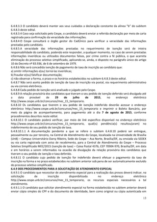 13
6.4.8.3.3 O candidato deverá manter aos seus cuidados a declaração constante da alínea “b” do subitem
6.4.8.3 deste edital.
6.4.8.3.4 Caso seja solicitado pelo Cespe, o candidato deverá enviar a referida declaração por meio de carta
registrada para confirmação da veracidade das informações.
6.4.8.4 O Cespe consultará o órgão gestor do CadÚnico para verificar a veracidade das informações
prestadas pelo candidato.
6.4.8.5 A veracidade das informações prestadas no requerimento de isenção será de inteira
responsabilidade do candidato, podendo este responder, a qualquer momento, no caso de serem prestadas
informações inverídicas ou utilizados documentos falsos, por crime contra a fé pública, o que acarreta
eliminação do processo seletivo simplificado, aplicando-se, ainda, o disposto no parágrafo único do artigo
10 do Decreto nº 83.936, de 6 de setembro de 1979.
6.4.8.6 Não será concedida isenção de pagamento de taxa de inscrição ao candidato que:
a) omitir informações e(ou) torná-las inverídicas;
b) fraudar e(ou) falsificar documentação;
c) não observar a forma, o prazo e os horários estabelecidos no subitem 6.4.8.3 deste edital.
6.4.8.7 Não será aceito pedido de isenção de taxa de inscrição via postal, via requerimento administrativo
ou via correio eletrônico.
6.4.8.8 Cada pedido de isenção será analisado e julgado pelo Cespe.
6.4.8.9 A relação provisória dos candidatos que tiveram o seu pedido de isenção deferido será divulgada até
a data provável de 29 de julho de 2015, no endereço eletrônico
http://www.cespe.unb.br/concursos/mec_15_temporario.
6.4.8.10 Os candidatos que tiverem o seu pedido de isenção indeferido deverão acessar o endereço
eletrônico http://www.cespe.unb.br/concursos/mec_15_temporario e imprimir o Boleto Bancário, por
meio da página de acompanhamento, para pagamento até o dia 7 de agosto de 2015, conforme
procedimentos descritos neste edital.
6.4.8.10.1 O candidato poderá verificar, por meio de link específico disponível no endereço eletrônico
http://www.cespe.unb.br/concursos/mec_15_temporario, qual(is) pendência(s) resultou(aram) no
indeferimento de seu pedido de isenção de taxa.
6.4.8.10.1.1 A documentação pendente a que se refere o subitem 6.4.8.10 poderá ser entregue,
pessoalmente ou por terceiro, na Central de Atendimento do Cespe, localizada na Universidade de Brasília
(UnB) – Campus Universitário Darcy Ribeiro, Sede do Cespe – Asa Norte, Brasília/DF, ou enviada via SEDEX
ou via carta registrada com aviso de recebimento, para a Central de Atendimento do Cespe – Processo
Seletivo Simplificado MEC/2015 (isenção de taxa) – Caixa Postal 4376, CEP 70904-970, Brasília/DF, em data
e em horários a serem informados na ocasião da divulgação da relação provisória dos candidatos que
tiveram o seu pedido de isenção e taxa deferido.
6.4.8.11 O candidato cujo pedido de isenção for indeferido deverá efetuar o pagamento da taxa de
inscrição na forma e no prazo estabelecidos no subitem anterior sob pena de ser automaticamente excluído
do processo seletivo simplificado.
6.4.9 DOS PROCEDIMENTOS PARA A SOLICITAÇÃO DE ATENDIMENTO ESPECIAL
6.4.9.1 O candidato que necessitar de atendimento especial para a realização das provas deverá indicar, na
solicitação de inscrição disponibilizada no endereço eletrônico
http://www.cespe.unb.br/concursos/mec_15_temporario, os recursos especiais necessários a tal
atendimento.
6.4.9.1.1 O candidato que solicitar atendimento especial na forma estabelecida no subitem anterior deverá
enviar cópia simples do CPF e do documento de identidade, bem como original ou cópia autenticada em
 