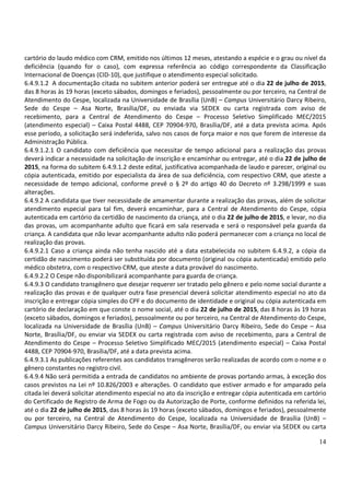 14
cartório do laudo médico com CRM, emitido nos últimos 12 meses, atestando a espécie e o grau ou nível da
deficiência (quando for o caso), com expressa referência ao código correspondente da Classificação
Internacional de Doenças (CID-10), que justifique o atendimento especial solicitado.
6.4.9.1.2 A documentação citada no subitem anterior poderá ser entregue até o dia 22 de julho de 2015,
das 8 horas às 19 horas (exceto sábados, domingos e feriados), pessoalmente ou por terceiro, na Central de
Atendimento do Cespe, localizada na Universidade de Brasília (UnB) – Campus Universitário Darcy Ribeiro,
Sede do Cespe – Asa Norte, Brasília/DF, ou enviada via SEDEX ou carta registrada com aviso de
recebimento, para a Central de Atendimento do Cespe – Processo Seletivo Simplificado MEC/2015
(atendimento especial) – Caixa Postal 4488, CEP 70904-970, Brasília/DF, até a data prevista acima. Após
esse período, a solicitação será indeferida, salvo nos casos de força maior e nos que forem de interesse da
Administração Pública.
6.4.9.1.2.1 O candidato com deficiência que necessitar de tempo adicional para a realização das provas
deverá indicar a necessidade na solicitação de inscrição e encaminhar ou entregar, até o dia 22 de julho de
2015, na forma do subitem 6.4.9.1.2 deste edital, justificativa acompanhada de laudo e parecer, original ou
cópia autenticada, emitido por especialista da área de sua deficiência, com respectivo CRM, que ateste a
necessidade de tempo adicional, conforme prevê o § 2º do artigo 40 do Decreto nº 3.298/1999 e suas
alterações.
6.4.9.2 A candidata que tiver necessidade de amamentar durante a realização das provas, além de solicitar
atendimento especial para tal fim, deverá encaminhar, para a Central de Atendimento do Cespe, cópia
autenticada em cartório da certidão de nascimento da criança, até o dia 22 de julho de 2015, e levar, no dia
das provas, um acompanhante adulto que ficará em sala reservada e será o responsável pela guarda da
criança. A candidata que não levar acompanhante adulto não poderá permanecer com a criança no local de
realização das provas.
6.4.9.2.1 Caso a criança ainda não tenha nascido até a data estabelecida no subitem 6.4.9.2, a cópia da
certidão de nascimento poderá ser substituída por documento (original ou cópia autenticada) emitido pelo
médico obstetra, com o respectivo CRM, que ateste a data provável do nascimento.
6.4.9.2.2 O Cespe não disponibilizará acompanhante para guarda de criança.
6.4.9.3 O candidato transgênero que desejar requerer ser tratado pelo gênero e pelo nome social durante a
realização das provas e de qualquer outra fase presencial deverá solicitar atendimento especial no ato da
inscrição e entregar cópia simples do CPF e do documento de identidade e original ou cópia autenticada em
cartório de declaração em que conste o nome social, até o dia 22 de julho de 2015, das 8 horas às 19 horas
(exceto sábados, domingos e feriados), pessoalmente ou por terceiro, na Central de Atendimento do Cespe,
localizada na Universidade de Brasília (UnB) – Campus Universitário Darcy Ribeiro, Sede do Cespe – Asa
Norte, Brasília/DF, ou enviar via SEDEX ou carta registrada com aviso de recebimento, para a Central de
Atendimento do Cespe – Processo Seletivo Simplificado MEC/2015 (atendimento especial) – Caixa Postal
4488, CEP 70904-970, Brasília/DF, até a data prevista acima.
6.4.9.3.1 As publicações referentes aos candidatos transgêneros serão realizadas de acordo com o nome e o
gênero constantes no registro civil.
6.4.9.4 Não será permitida a entrada de candidatos no ambiente de provas portando armas, à exceção dos
casos previstos na Lei nº 10.826/2003 e alterações. O candidato que estiver armado e for amparado pela
citada lei deverá solicitar atendimento especial no ato da inscrição e entregar cópia autenticada em cartório
do Certificado de Registro de Arma de Fogo ou da Autorização de Porte, conforme definidos na referida lei,
até o dia 22 de julho de 2015, das 8 horas às 19 horas (exceto sábados, domingos e feriados), pessoalmente
ou por terceiro, na Central de Atendimento do Cespe, localizada na Universidade de Brasília (UnB) –
Campus Universitário Darcy Ribeiro, Sede do Cespe – Asa Norte, Brasília/DF, ou enviar via SEDEX ou carta
 