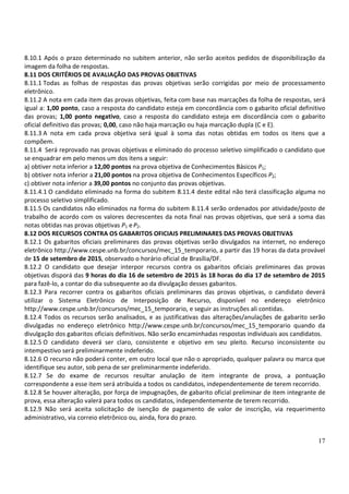 17
8.10.1 Após o prazo determinado no subitem anterior, não serão aceitos pedidos de disponibilização da
imagem da folha de respostas.
8.11 DOS CRITÉRIOS DE AVALIAÇÃO DAS PROVAS OBJETIVAS
8.11.1 Todas as folhas de respostas das provas objetivas serão corrigidas por meio de processamento
eletrônico.
8.11.2 A nota em cada item das provas objetivas, feita com base nas marcações da folha de respostas, será
igual a: 1,00 ponto, caso a resposta do candidato esteja em concordância com o gabarito oficial definitivo
das provas; 1,00 ponto negativo, caso a resposta do candidato esteja em discordância com o gabarito
oficial definitivo das provas; 0,00, caso não haja marcação ou haja marcação dupla (C e E).
8.11.3 A nota em cada prova objetiva será igual à soma das notas obtidas em todos os itens que a
compõem.
8.11.4 Será reprovado nas provas objetivas e eliminado do processo seletivo simplificado o candidato que
se enquadrar em pelo menos um dos itens a seguir:
a) obtiver nota inferior a 12,00 pontos na prova objetiva de Conhecimentos Básicos P1;
b) obtiver nota inferior a 21,00 pontos na prova objetiva de Conhecimentos Específicos P2;
c) obtiver nota inferior a 39,00 pontos no conjunto das provas objetivas.
8.11.4.1 O candidato eliminado na forma do subitem 8.11.4 deste edital não terá classificação alguma no
processo seletivo simplificado.
8.11.5 Os candidatos não eliminados na forma do subitem 8.11.4 serão ordenados por atividade/posto de
trabalho de acordo com os valores decrescentes da nota final nas provas objetivas, que será a soma das
notas obtidas nas provas objetivas P1 eP2.
8.12 DOS RECURSOS CONTRA OS GABARITOS OFICIAIS PRELIMINARES DAS PROVAS OBJETIVAS
8.12.1 Os gabaritos oficiais preliminares das provas objetivas serão divulgados na internet, no endereço
eletrônico http://www.cespe.unb.br/concursos/mec_15_temporario, a partir das 19 horas da data provável
de 15 de setembro de 2015, observado o horário oficial de Brasília/DF.
8.12.2 O candidato que desejar interpor recursos contra os gabaritos oficiais preliminares das provas
objetivas disporá das 9 horas do dia 16 de setembro de 2015 às 18 horas do dia 17 de setembro de 2015
para fazê-lo, a contar do dia subsequente ao da divulgação desses gabaritos.
8.12.3 Para recorrer contra os gabaritos oficiais preliminares das provas objetivas, o candidato deverá
utilizar o Sistema Eletrônico de Interposição de Recurso, disponível no endereço eletrônico
http://www.cespe.unb.br/concursos/mec_15_temporario, e seguir as instruções ali contidas.
8.12.4 Todos os recursos serão analisados, e as justificativas das alterações/anulações de gabarito serão
divulgadas no endereço eletrônico http://www.cespe.unb.br/concursos/mec_15_temporario quando da
divulgação dos gabaritos oficiais definitivos. Não serão encaminhadas respostas individuais aos candidatos.
8.12.5 O candidato deverá ser claro, consistente e objetivo em seu pleito. Recurso inconsistente ou
intempestivo será preliminarmente indeferido.
8.12.6 O recurso não poderá conter, em outro local que não o apropriado, qualquer palavra ou marca que
identifique seu autor, sob pena de ser preliminarmente indeferido.
8.12.7 Se do exame de recursos resultar anulação de item integrante de prova, a pontuação
correspondente a esse item será atribuída a todos os candidatos, independentemente de terem recorrido.
8.12.8 Se houver alteração, por força de impugnações, de gabarito oficial preliminar de item integrante de
prova, essa alteração valerá para todos os candidatos, independentemente de terem recorrido.
8.12.9 Não será aceita solicitação de isenção de pagamento de valor de inscrição, via requerimento
administrativo, via correio eletrônico ou, ainda, fora do prazo.
 
