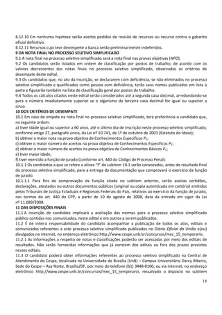 18
8.12.10 Em nenhuma hipótese serão aceitos pedidos de revisão de recursos ou recurso contra o gabarito
oficial definitivo.
8.12.11 Recursos cujo teor desrespeite a banca serão preliminarmente indeferidos.
9 DA NOTA FINAL NO PROCESSO SELETIVO SIMPLIFICADO
9.1 A nota final no processo seletivo simplificado será a nota final nas provas objetivas (NPO).
9.2 Os candidatos serão listados em ordem de classificação por postos de trabalho, de acordo com os
valores decrescentes das notas finais no processo seletivo simplificado, observados os critérios de
desempate deste edital.
9.3 Os candidatos que, no ato da inscrição, se declararem com deficiência, se não eliminados no processo
seletivo simplificado e qualificados como pessoa com deficiência, terão seus nomes publicados em lista à
parte e figurarão também na lista de classificação geral por postos de trabalho.
9.4 Todos os cálculos citados neste edital serão considerados até a segunda casa decimal, arredondando-se
para o número imediatamente superior se o algarismo da terceira casa decimal for igual ou superior a
cinco.
10 DOS CRITÉRIOS DE DESEMPATE
10.1 Em caso de empate na nota final no processo seletivo simplificado, terá preferência o candidato que,
na seguinte ordem:
a) tiver idade igual ou superior a 60 anos, até o último dia de inscrição neste processo seletivo simplificado,
conforme artigo 27, parágrafo único, da Lei nº 10.741, de 1º de outubro de 2003 (Estatuto do Idoso);
b) obtiver a maior nota na prova objetiva de Conhecimentos Específicos P2;
c) obtiver o maior número de acertos na prova objetiva de Conhecimentos Específicos P2;
d) obtiver o maior número de acertos na prova objetiva de Conhecimentos Básicos P1;
e) tiver maior idade;
f) tiver exercido a função de jurado (conforme art. 440 do Código de Processo Penal).
10.1.1 Os candidatos a que se refere a alínea “f” do subitem 10.1 serão convocados, antes do resultado final
do processo seletivo simplificado, para a entrega da documentação que comprovará o exercício da função
de jurado.
10.1.1.1 Para fins de comprovação da função citada no subitem anterior, serão aceitas certidões,
declarações, atestados ou outros documentos públicos (original ou cópia autenticada em cartório) emitidos
pelos Tribunais de Justiça Estaduais e Regionais Federais do País, relativos ao exercício da função de jurado,
nos termos do art. 440 do CPP, a partir de 10 de agosto de 2008, data da entrada em vigor da Lei
nº 11.689/2008.
11 DAS DISPOSIÇÕES FINAIS
11.1 A inscrição do candidato implicará a aceitação das normas para o processo seletivo simplificado
público contidas nos comunicados, neste edital e em outros a serem publicados.
11.2 É de inteira responsabilidade do candidato acompanhar a publicação de todos os atos, editais e
comunicados referentes a este processo seletivo simplificado publicados no Diário Oficial da União e(ou)
divulgados na internet, no endereço eletrônico http://www.cespe.unb.br/concursos/mec_15_temporario.
11.2.1 As informações a respeito de notas e classificações poderão ser acessadas por meio dos editais de
resultados. Não serão fornecidas informações que já constem dos editais ou fora dos prazos previstos
nesses editais.
11.3 O candidato poderá obter informações referentes ao processo seletivo simplificado na Central de
Atendimento do Cespe, localizada na Universidade de Brasília (UnB) – Campus Universitário Darcy Ribeiro,
Sede do Cespe – Asa Norte, Brasília/DF, por meio do telefone (61) 3448-0100, ou via internet, no endereço
eletrônico http://www.cespe.unb.br/concursos/mec_15_temporario, ressalvado o disposto no subitem
 