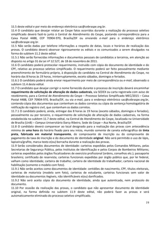 19
11.5 deste edital e por meio do endereço eletrônico sac@cebraspe.org.br.
11.4 O candidato que desejar relatar ao Cespe fatos ocorridos durante a realização do processo seletivo
simplificado deverá fazê-lo junto à Central de Atendimento do Cespe, postando correspondência para a
Caixa Postal 4488, CEP 70904-970, Brasília/DF ou enviando e-mail para o endereço eletrônico
sac@cebraspe.org.br.
11.5 Não serão dadas por telefone informações a respeito de datas, locais e horários de realização das
provas. O candidato deverá observar rigorosamente os editais e os comunicados a serem divulgados na
forma do subitem 11.2 deste edital.
11.5.1 Não serão fornecidas informações e documentos pessoais de candidatos a terceiros, em atenção ao
disposto no artigo 31 da Lei nº 12.527, de 18 de novembro de 2011.
11.6 O candidato poderá protocolar requerimento, instruído com cópia do documento de identidade e do
CPF, relativo ao processo seletivo simplificado. O requerimento poderá ser feito pessoalmente mediante
preenchimento de formulário próprio, à disposição do candidato na Central de Atendimento do Cespe, no
horário das 8 horas às 19 horas, ininterruptamente, exceto sábados, domingos e feriados.
11.6.1 O candidato poderá ainda enviar requerimento por meio de correspondência ou e-mail, observado o
subitem 11.4 deste edital.
11.7 O candidato que desejar corrigir o nome fornecido durante o processo de inscrição deverá encaminhar
requerimento de solicitação de alteração de dados cadastrais, via SEDEX ou carta registrada com aviso de
recebimento, para a Central de Atendimento do Cespe – Processo Seletivo Simplificado MEC/2015 – Caixa
Postal 4488, CEP 70904-970, Brasília/DF, ou via e-mail, para o endereço eletrônico sac@cebraspe.org.br,
contendo cópia dos documentos que contenham os dados corretos ou cópia da sentença homologatória de
retificação do registro civil, que contenham os dados corretos.
11.7.1 O candidato poderá, ainda, entregar das 8 horas às 19 horas (exceto sábados, domingos e feriados),
pessoalmente ou por terceiro, o requerimento de solicitação de alteração de dados cadastrais, na forma
estabelecida no subitem 11.7 deste edital, na Central de Atendimento do Cespe, localizada na Universidade
de Brasília (UnB) – Campus Universitário Darcy Ribeiro, Sede do Cespe – Asa Norte, Brasília/DF.
11.8 O candidato deverá comparecer ao local designado para a realização das provas com antecedência
mínima de uma hora do horário fixado para seu início, munido somente de caneta esferográfica de tinta
preta, fabricada em material transparente, do comprovante de inscrição ou do comprovante de
pagamento da taxa de inscrição e do documento de identidade original. Não será permitido o uso de lápis,
lapiseira/grafite, marca-texto e(ou) borracha durante a realização das provas.
11.9 Serão considerados documentos de identidade: carteiras expedidas pelos Comandos Militares, pelas
Secretarias de Segurança Pública, pelos Institutos de Identificação e pelos Corpos de Bombeiros Militares;
carteiras expedidas pelos órgãos fiscalizadores de exercício profissional (ordens, conselhos etc.); passaporte
brasileiro; certificado de reservista; carteiras funcionais expedidas por órgão público que, por lei federal,
valham como identidade; carteira de trabalho; carteira de identidade do trabalhador; carteira nacional de
habilitação (somente o modelo com foto).
11.9.1 Não serão aceitos como documentos de identidade: certidões de nascimento, CPF, títulos eleitorais,
carteiras de motorista (modelo sem foto), carteiras de estudante, carteiras funcionais sem valor de
identidade ou documentos ilegíveis, não identificáveis e(ou) danificados.
11.9.2 Não será aceita cópia do documento de identidade, ainda que autenticada, nem protocolo do
documento.
11.10 Por ocasião da realização das provas, o candidato que não apresentar documento de identidade
original, na forma definida no subitem 11.9 deste edital, não poderá fazer as provas e será
automaticamente eliminado do processo seletivo simplificado.
 