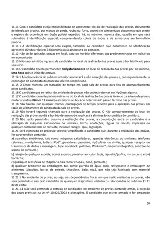 20
11.11 Caso o candidato esteja impossibilitado de apresentar, no dia de realização das provas, documento
de identidade original, por motivo de perda, roubo ou furto, deverá ser apresentado documento que ateste
o registro da ocorrência em órgão policial expedido há, no máximo, noventa dias, ocasião em que será
submetido à identificação especial, compreendendo coleta de dados e de assinaturas em formulário
próprio.
11.11.1 A identificação especial será exigida, também, ao candidato cujo documento de identificação
apresente dúvidas relativas à fisionomia ou à assinatura do portador.
11.12 Não serão aplicadas provas em local, data ou horário diferentes dos predeterminados em edital ou
em comunicado.
11.13 Não será admitido ingresso de candidato no local de realização das provas após o horário fixado para
seu início.
11.14 O candidato deverá permanecer obrigatoriamente no local de realização das provas por, no mínimo,
uma hora após o início das provas.
11.14.1 A inobservância do subitem anterior acarretará a não correção das provas e, consequentemente, a
eliminação do candidato do processo seletivo simplificado.
11.15 O Cespe manterá um marcador de tempo em cada sala de provas para fins de acompanhamento
pelos candidatos.
11.16 O candidato que se retirar do ambiente de provas não poderá retornar em hipótese alguma.
11.17 O candidato somente poderá retirar-se do local de realização das provas levando o caderno de provas
no decurso dos últimos 15 minutos anteriores ao horário determinado para o término das provas.
11.18 Não haverá, por qualquer motivo, prorrogação do tempo previsto para a aplicação das provas em
razão do afastamento de candidato da sala de provas.
11.19 Não haverá segunda chamada para a realização das provas. O não comparecimento ao local de
realização das provas no dia e horário determinado implicará a eliminação automática do candidato.
11.20 Não serão permitidas, durante a realização das provas, a comunicação entre os candidatos e a
utilização de máquinas calculadoras ou similares, livros, anotações, réguas de cálculo, impressos ou
qualquer outro material de consulta, inclusive códigos e(ou) legislação.
11.21 Será eliminado do processo seletivo simplificado o candidato que, durante a realização das provas,
for surpreendido portando:
a) aparelhos eletrônicos, tais como: máquinas calculadoras, agendas eletrônicas ou similares, telefones
celulares, smartphones, tablets, iPod®, gravadores, pendrive, mp3 player ou similar, qualquer receptor ou
transmissor de dados e mensagens, bipe, notebook, palmtop, Walkman®, máquina fotográfica, controle de
alarme de carro etc.;
b) relógio de qualquer espécie, óculos escuros, protetor auricular, lápis, lapiseira/grafite, marca-texto e(ou)
borracha;
c) quaisquer acessórios de chapelaria, tais como: chapéu, boné, gorro etc.;
d) qualquer recipiente ou embalagem, tais como: garrafa de água, suco, refrigerante e embalagem de
alimentos (biscoitos, barras de cereais, chocolate, balas etc.), que não seja fabricado com material
transparente.
11.21.1 No ambiente de provas, ou seja, nas dependências físicas em que serão realizadas as provas, não
será permitido o uso pelo candidato de quaisquer dispositivos eletrônicos relacionados no subitem 11.21
deste edital.
11.21.1.1 Não será permitida a entrada de candidatos no ambiente de provas portando armas, à exceção
dos casos previstos na Lei nº 10.826/2003 e alterações. O candidato que estiver armado e for amparado
 