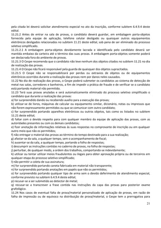 21
pela citada lei deverá solicitar atendimento especial no ato da inscrição, conforme subitem 6.4.9.4 deste
edital.
11.21.2 Antes de entrar na sala de provas, o candidato deverá guardar, em embalagem porta-objetos
fornecida pela equipe de aplicação, telefone celular desligado ou quaisquer outros equipamentos
eletrônicos desligados relacionados no subitem 11.21 deste edital, sob pena de ser eliminado do processo
seletivo simplificado.
11.21.2.1 A embalagem porta-objetos devidamente lacrada e identificada pelo candidato deverá ser
mantida embaixo da carteira até o término das suas provas. A embalagem porta-objetos somente poderá
ser deslacrada fora do ambiente de provas.
11.21.3 O Cespe recomenda que o candidato não leve nenhum dos objetos citados no subitem 11.21 no dia
de realização das provas.
11.21.4 O Cespe não ficará responsável pela guarda de quaisquer dos objetos supracitados.
11.21.5 O Cespe não se responsabilizará por perdas ou extravios de objetos ou de equipamentos
eletrônicos ocorridos durante a realização das provas nem por danos neles causados.
11.22 No dia de realização das provas, o Cespe poderá submeter os candidatos ao sistema de detecção de
metal nas salas, corredores e banheiros, a fim de impedir a prática de fraude e de verificar se o candidato
está portando material não permitido.
11.23 Terá suas provas anuladas e será automaticamente eliminado do processo seletivo simplificado o
candidato que durante a realização das provas:
a) for surpreendido dando ou recebendo auxílio para a execução das provas;
b) utilizar-se de livros, máquinas de calcular ou equipamento similar, dicionário, notas ou impressos que
não forem expressamente permitidos ou que se comunicar com outro candidato;
c) for surpreendido portando aparelhos eletrônicos ou outros objetos, tais como os listados no subitem
11.21 deste edital;
d) faltar com o devido respeito para com qualquer membro da equipe de aplicação das provas, com as
autoridades presentes ou com os demais candidatos;
e) fizer anotação de informações relativas às suas respostas no comprovante de inscrição ou em qualquer
outro meio que não os permitidos;
f) não entregar o material das provas ao término do tempo destinado para a sua realização;
g) afastar-se da sala, a qualquer tempo, sem o acompanhamento de fiscal;
h) ausentar-se da sala, a qualquer tempo, portando a folha de respostas;
i) descumprir as instruções contidas no caderno de provas, na folha de respostas;
j) perturbar, de qualquer modo, a ordem dos trabalhos, comportando-se indevidamente;
k) utilizar ou tentar utilizar meios fraudulentos ou ilegais para obter aprovação própria ou de terceiros em
qualquer etapa do processo seletivo simplificado;
l) não permitir a coleta de sua assinatura;
m) for surpreendido portando caneta fabricada em material não transparente;
n) for surpreendido portando anotações em papéis que não os permitidos;
o) for surpreendido portando qualquer tipo de arma sem o devido deferimento de atendimento especial,
conforme previsto na subitem 6.4.9.4 deste edital;
p) recusar-se a ser submetido ao detector de metal;
q) recusar-se a transcrever a frase contida nas instruções da capa das provas para posterior exame
grafológico.
11.24 Nos casos de eventual falta de prova/material personalizado de aplicação de provas, em razão de
falha de impressão ou de equívoco na distribuição de prova/material, o Cespe tem a prerrogativa para
 