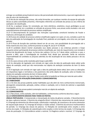 22
entregar ao candidato prova/material reserva não personalizado eletronicamente, o que será registrado em
atas de sala e de coordenação.
11.25 No dia de realização das provas, não serão fornecidas, por qualquer membro da equipe de aplicação
dessas ou pelas autoridades presentes, informações referentes ao conteúdo das provas ou aos critérios de
avaliação e de classificação.
11.26 Se, a qualquer tempo, for constatado, por meio eletrônico, estatístico, visual, grafológico ou por
investigação policial, ter o candidato se utilizado de processo ilícito, suas provas serão anuladas e ele será
automaticamente eliminado do processo seletivo simplificado.
11.27 O descumprimento de quaisquer das instruções supracitadas constituirá tentativa de fraude e
implicará a eliminação do candidato.
11.28 O prazo de validade do processo seletivo simplificado esgotar-se-á após um ano, contados a partir da
data de publicação da homologação do resultado final, podendo ser prorrogado, uma única vez, por igual
período.
11.29 O Prazo de duração dos contratos deverá ser de um ano, com possibilidade de prorrogação até o
limite máximo de cinco anos, conforme previsto no artigo 4º, da Lei nº. 8.745/93.
11.30 O candidato deverá manter atualizados seus dados pessoais e seu endereço perante o Cespe
enquanto estiver participando do processo seletivo simplificado, por meio de requerimento a ser enviado à
Central de Atendimento do Cespe, na forma dos subitens 11.6 ou 11.7 deste edital, conforme o caso, e
perante o MEC, após a homologação do resultado final, desde que aprovado. Serão de exclusiva
responsabilidade do candidato os prejuízos advindos da não atualização de seus dados pessoais e de seu
endereço.
11.31 Os casos omissos serão resolvidos pelo Cespe e pelo MEC.
11.32 As alterações de legislação com entrada em vigor antes da data de publicação deste edital serão
objeto de avaliação, ainda que não mencionadas nos objetos de avaliação constantes do item 12 deste
edital.
11.33 A legislação com entrada em vigor após a data de publicação deste edital, bem como as alterações
em dispositivos legais e normativos a ele posteriores não serão objeto de avaliação, salvo se listadas nos
objetos de avaliação constantes do item 12 deste edital.
11.34 Quaisquer alterações nas regras fixadas neste edital só poderão ser feitas por meio de outro edital.
12 DOS OBJETOS DE AVALIAÇÃO (HABILIDADES E CONHECIMENTOS)
12.1 HABILIDADES
12.1.1 Os itens das provas poderão avaliar habilidades que vão além do mero conhecimento memorizado,
abrangendo compreensão, aplicação, análise, síntese e avaliação, com o intuito de valorizar a capacidade
de raciocínio.
12.1.2 Cada item das provas poderá contemplar mais de um objeto de avaliação.
12.2 CONHECIMENTOS
12.2.1 Nas provas, serão avaliados, além de habilidades, conhecimentos conforme descritos a seguir.
12.2.2 CONHECIMENTOS BÁSICOS PARA TODOS OS POSTOS:
LÍNGUA PORTUGUESA: 1 Compreensão e interpretação de textos de gêneros variados. 2 Reconhecimento
de tipos e gêneros textuais. 3 Domínio da ortografia oficial. 4 Domínio dos mecanismos de coesão textual.
4.1 Emprego de elementos de referenciação, substituição e repetição, de conectores e de outros elementos
de sequenciação textual. 4.2 Emprego de tempos e modos verbais. 5 Domínio da estrutura morfossintática
do período. 5.1 Emprego das classes de palavras. 5.2 Relações de coordenação entre orações e entre
termos da oração. 5.3 Relações de subordinação entre orações e entre termos da oração. 5.4 Emprego dos
sinais de pontuação. 5.5 Concordância verbal e nominal. 5.6 Regência verbal e nominal. 5.7 Emprego do
 