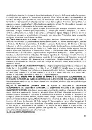 23
sinal indicativo de crase. 5.8 Colocação dos pronomes átonos. 6 Reescrita de frases e parágrafos do texto.
6.1 Significação das palavras. 6.2 Substituição de palavras ou de trechos de texto. 6.3 Reorganização da
estrutura de orações e de períodos do texto. 6.4 Reescrita de textos de diferentes gêneros e níveis de
formalidade. 7 Correspondência oficial (conforme Manual de Redação da Presidência da República). 7.1
Aspectos gerais da redação oficial. 7.2 Finalidade dos expedientes oficiais. 7.3 Adequação da linguagem ao
tipo de documento. 7.4 Adequação do formato do texto ao gênero.
RACIOCÍNIO LÓGICO: 1 Estruturas lógicas. 2 Lógica de argumentação: analogias, inferências, deduções e
conclusões. 3 Lógica sentencial (ou proposicional). 3.1 Proposições simples e compostas. 3.2 Tabelas-
verdade. 3.3 Equivalências. 3.4 Leis de De Morgan. 3.5 Diagramas lógicos. 4 Lógica de primeira ordem. 5
Princípios de contagem e probabilidade. 6 Operações com conjuntos. 7 Raciocínio lógico envolvendo
problemas aritméticos, geométricos e matriciais.
NOÇÕES DE DIREITO CONSTITUCIONAL: 1 Constituição da República Federativa do Brasil de 1988. 1.1
Princípios fundamentais. 2 Aplicabilidade das normas constitucionais. 2.1 Normas de eficácia plena, contida
e limitada. 2.2 Normas programáticas. 3 Direitos e garantias fundamentais. 3.1 Direitos e deveres
individuais e coletivos, direitos sociais, direitos de nacionalidade, direitos políticos, partidos políticos. 4
Organização político-administrativa do Estado. 4.1 Estado federal brasileiro, União, estados, Distrito
Federal, municípios e territórios. 5 Administração Pública. 5.1 Disposições gerais, servidores públicos. 6
Poder executivo. 6.1 Atribuições e responsabilidades do presidente da República. 7 Poder legislativo. 7.1
Estrutura. 7.2 Funcionamento e atribuições. 7.3 Processo legislativo. 7.4 Fiscalização contábil, financeira e
orçamentária. 7.5 Comissões parlamentares de inquérito. 8 Poder judiciário. 8.1 Disposições gerais. 8.2
Órgãos do poder judiciário. 8.2.1 Organização e competências, Conselho Nacional de Justiça. 8.2.1.1
Composição e competências. 9 Funções essenciais à justiça. 9.1 Ministério Público, Advocacia Pública. 9.2
Defensoria Pública
LEGISLAÇÃO E ÉTICA NA ADMINISTRAÇÃO PÚBLICA: 1 Regime disciplinar dos servidores públicos civis da
União: Lei nº 8.112/1990, artigos 116 a 182. 2 Lei nº 8.429/1992 (dispõe sobre a improbidade
administrativa). 3 Código de Ética Profissional do Servidor Público Civil do Poder Executivo Federal (Decreto
nº 1.171/1994). 4 IN MPOG nº 02/2008 e IN MPOG nº 06/2014. 5 Lei nº 8.666/1993, Lei nº 10.520/2002,
Decreto nº 5.450/2005 e o Decreto nº 7.892/2013 – registro de preços.
LÍNGUA INGLESA (EXCETO PARA OS POSTOS DE TRABALHO 9: ENGENHEIRO CIVIL/ARQUITETO, 10:
ENGENHEIRO ELETRICISTA, 11: ENGENHEIRO MECÂNICO E 16: ENGENHEIRO CIVIL/ARQUITETO SÊNIOR): 1
Compreensão de textos escritos em língua inglesa e itens gramaticais relevantes para o entendimento dos
sentidos dos textos.
NOÇÕES DE INFORMÁTICA (SOMENTE PARA OS POSTOS DE TRABALHO 9: ENGENHEIRO
CIVIL/ARQUITETO, 10: ENGENHEIRO ELETRICISTA, 11: ENGENHEIRO MECÂNICO E 16: ENGENHEIRO
CIVIL/ARQUITETO SÊNIOR): 1 Noções de sistema operacional (ambientes Linux e Windows). 2 Edição de
textos, planilhas e apresentações (ambientes Microsoft Office e BrOffice). 3 Redes de computadores. 3.1
Conceitos básicos, ferramentas, aplicativos e procedimentos de Internet e intranet. 3.2 Programas de
navegação (Microsoft Internet Explorer, Mozilla Firefox, Google Chrome e similares). 3.3 Programas de
correio eletrônico (Outlook Express, Mozilla Thunderbird e similares). 3.4 Sítios de busca e pesquisa na
Internet. 3.5 Grupos de discussão. 3.6 Redes sociais. 3.7 Computação na nuvem (cloud computing). 4
Conceitos de organização e de gerenciamento de informações, arquivos, pastas e programas. 5 Segurança
da informação. 5.1 Procedimentos de segurança. 5.2 Noções de vírus, worms e pragas virtuais. 5.3
Aplicativos para segurança (antivírus, firewall, anti-spyware etc.). 5.4 Procedimentos de backup. 5.5
Armazenamento de dados na nuvem (cloud storage).
12.2.3 CONHECIMENTOS ESPECÍFICOS:
 