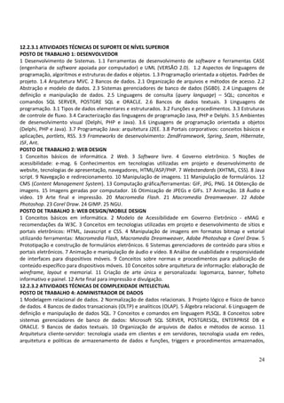 24
12.2.3.1 ATIVIDADES TÉCNICAS DE SUPORTE DE NÍVEL SUPERIOR
POSTO DE TRABALHO 1: DESENVOLVEDOR
1 Desenvolvimento de Sistemas. 1.1 Ferramentas de desenvolvimento de software e ferramentas CASE
(engenharia de software apoiada por computador) e UML (VERSÃO 2.0). 1.2 Aspectos de linguagens de
programação, algoritmos e estruturas de dados e objetos. 1.3 Programação orientada a objetos. Padrões de
projeto. 1.4 Arquitetura MVC. 2 Bancos de dados. 2.1 Organização de arquivos e métodos de acesso. 2.2
Abstração e modelo de dados. 2.3 Sistemas gerenciadores de banco de dados (SGBD). 2.4 Linguagens de
definição e manipulação de dados. 2.5 Linguagens de consulta (query language) – SQL; conceitos e
comandos SQL SERVER, POSTGRE SQL e ORACLE. 2.6 Bancos de dados textuais. 3 Linguagens de
programação. 3.1 Tipos de dados elementares e estruturados. 3.2 Funções e procedimentos. 3.3 Estruturas
de controle de fluxo. 3.4 Caracterização das linguagens de programação Java, PHP e Delphi. 3.5 Ambientes
de desenvolvimento visual (Delphi, PHP e Java). 3.6 Linguagens de programação orientada a objetos
(Delphi, PHP e Java). 3.7 Programação Java: arquitetura J2EE. 3.8 Portais corporativos: conceitos básicos e
aplicações, portlets, RSS. 3.9 Frameworks de desenvolvimento: ZendFramework, Spring, Seam, Hibernate,
JSF, Ant.
POSTO DE TRABALHO 2: WEB DESIGN
1 Conceitos básicos de informática. 2 Web. 3 Software livre. 4 Governo eletrônico. 5 Noções de
acessibilidade: e-mag. 6 Conhecimentos em tecnologias utilizadas em projeto e desenvolvimento de
website, tecnologias de apresentação, navegadores, HTML/ASP/PHP. 7 Webstandards (XHTML, CSS). 8 Java
script. 9 Navegação e redirecionamento. 10 Manipulação de imagens. 11 Manipulação de formulários. 12
CMS (Content Management System). 13 Computação gráfica/ferramentas: GIF, JPG, PNG. 14 Obtenção de
imagens. 15 Imagens geradas por computador. 16 Otimização de JPEGs e GIFs. 17 Animação. 18 Áudio e
vídeo. 19 Arte final e impressão. 20 Macromedia Flash. 21 Macromedia Dreamweaver. 22 Adobe
Photoshop. 23 Corel Draw. 24 GIMP. 25 NGU.
POSTO DE TRABALHO 3: WEB DESIGN/MOBILE DESIGN
1 Conceitos básicos em informática. 2 Modelo de Acessibilidade em Governo Eletrônico - eMAG e
recomendações da W3C. 3 Conceitos em tecnologias utilizadas em projeto e desenvolvimento de sítios e
portais eletrônicos: HTML, Javascript e CSS. 4 Manipulação de imagens em formatos bitmap e vetorial
utilizando ferramentas: Macromedia Flash, Macromedia Dreamweaver, Adobe Photoshop e Corel Draw. 5
Prototipação e construção de formulários eletrônicos. 6 Sistemas gerenciadores de conteúdo para sítios e
portais eletrônicos. 7 Animação e manipulação de áudio e vídeo. 8 Análise de usabilidade e responsividade
de interfaces para dispositivos móveis. 9 Conceitos sobre normas e procedimentos para publicação de
conteúdo específico para dispositivos móveis. 10 Conceitos sobre arquitetura de informação: elaboração de
wireframe, layout e memorial. 11 Criação de arte única e personalizada: logomarca, banner, folheto
informativo e painel. 12 Arte final para impressão e divulgação.
12.2.3.2 ATIVIDADES TÉCNICAS DE COMPLEXIDADE INTELECTUAL
POSTO DE TRABALHO 4: ADMINISTRADOR DE DADOS
1 Modelagem relacional de dados. 2 Normalização de dados relacionais. 3 Projeto lógico e físico de banco
de dados. 4 Bancos de dados transacionais (OLTP) e analíticos (OLAP). 5 Álgebra relacional. 6 Linguagem de
definição e manipulação de dados SQL. 7 Conceitos e comandos em linguagem PLSQL. 8 Conceitos sobre
sistemas gerenciadores de banco de dados: Microsoft SQL SERVER, POSTGRESQL, ENTERPRISE DB e
ORACLE. 9 Bancos de dados textuais. 10 Organização de arquivos de dados e métodos de acesso. 11
Arquitetura cliente-servidor: tecnologia usada em clientes e em servidores, tecnologia usada em redes,
arquitetura e políticas de armazenamento de dados e funções, triggers e procedimentos armazenados,
 