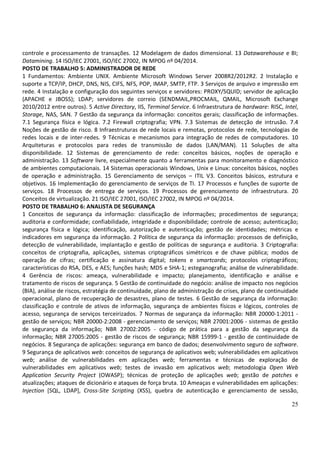 25
controle e processamento de transações. 12 Modelagem de dados dimensional. 13 Datawarehouse e BI;
Datamining. 14 ISO/IEC 27001, ISO/IEC 27002, IN MPOG nº 04/2014.
POSTO DE TRABALHO 5: ADMINISTRADOR DE REDE
1 Fundamentos: Ambiente UNIX. Ambiente Microsoft Windows Server 2008R2/2012R2. 2 Instalação e
suporte a TCP/IP, DHCP, DNS, NIS, CIFS, NFS, POP, IMAP, SMTP, FTP. 3 Serviços de arquivo e impressão em
rede. 4 Instalação e configuração dos seguintes serviços e servidores: PROXY/SQUID; servidor de aplicação
(APACHE e JBOSS); LDAP; servidores de correio (SENDMAIL,PROCMAIL, QMAIL, Microsoft Exchange
2010/2012 entre outros). 5 Active Directory, IIS, Terminal Service. 6 Infraestrutura de hardware: RISC, Intel,
Storage, NAS, SAN. 7 Gestão da segurança da informação: conceitos gerais; classificação de informações.
7.1 Segurança física e lógica. 7.2 Firewall criptografia; VPN. 7.3 Sistemas de detecção de intrusão. 7.4
Noções de gestão de risco. 8 Infraestruturas de rede locais e remotas, protocolos de rede, tecnologias de
redes locais e de inter-redes. 9 Técnicas e mecanismos para integração de redes de computadores. 10
Arquiteturas e protocolos para redes de transmissão de dados (LAN/MAN). 11 Soluções de alta
disponibilidade. 12 Sistemas de gerenciamento de rede: conceitos básicos, noções de operação e
administração. 13 Software livre, especialmente quanto a ferramentas para monitoramento e diagnóstico
de ambientes computacionais. 14 Sistemas operacionais Windows, Unix e Linux: conceitos básicos, noções
de operação e administração. 15 Gerenciamento de serviços – ITIL V3. Conceitos básicos, estrutura e
objetivos. 16 Implementação do gerenciamento de serviços de TI. 17 Processos e funções de suporte de
serviços. 18 Processos de entrega de serviços. 19 Processos de gerenciamento de infraestrutura. 20
Conceitos de virtualização. 21 ISO/IEC 27001, ISO/IEC 27002, IN MPOG nº 04/2014.
POSTO DE TRABALHO 6: ANALISTA DE SEGURANÇA
1 Conceitos de segurança da informação: classificação de informações; procedimentos de segurança;
auditoria e conformidade; confiabilidade, integridade e disponibilidade; controle de acesso; autenticação;
segurança física e lógica; identificação, autorização e autenticação; gestão de identidades; métricas e
indicadores em segurança da informação. 2 Política de segurança da informação: processos de definição,
detecção de vulnerabilidade, implantação e gestão de políticas de segurança e auditoria. 3 Criptografia:
conceitos de criptografia, aplicações, sistemas criptográficos simétricos e de chave pública; modos de
operação de cifras; certificação e assinatura digital; tokens e smartcards; protocolos criptográficos;
características do RSA, DES, e AES; funções hash; MD5 e SHA-1; esteganografia; análise de vulnerabilidade.
4 Gerência de riscos: ameaça, vulnerabilidade e impacto; planejamento, identificação e análise e
tratamento de riscos de segurança. 5 Gestão de continuidade do negócio: análise de impacto nos negócios
(BIA), análise de riscos, estratégia de continuidade, plano de administração de crises, plano de continuidade
operacional, plano de recuperação de desastres, plano de testes. 6 Gestão de segurança da informação:
classificação e controle de ativos de informação, segurança de ambientes físicos e lógicos, controles de
acesso, segurança de serviços terceirizados. 7 Normas de segurança da informação: NBR 20000-1:2011 -
gestão de serviços; NBR 20000-2:2008 - gerenciamento de serviços; NBR 27001:2006 - sistemas de gestão
de segurança da informação; NBR 27002:2005 - código de prática para a gestão da segurança da
informação; NBR 27005:2005 - gestão de riscos de segurança; NBR 15999-1 - gestão de continuidade de
negócios. 8 Segurança de aplicações: segurança em banco de dados; desenvolvimento seguro de software.
9 Segurança de aplicativos web: conceitos de segurança de aplicativos web; vulnerabilidades em aplicativos
web; análise de vulnerabilidades em aplicações web; ferramentas e técnicas de exploração de
vulnerabilidades em aplicativos web; testes de invasão em aplicativos web; metodologia Open Web
Application Security Project (OWASP); técnicas de proteção de aplicações web; gestão de patches e
atualizações; ataques de dicionário e ataques de força bruta. 10 Ameaças e vulnerabilidades em aplicações:
Injection [SQL, LDAP], Cross-Site Scripting (XSS), quebra de autenticação e gerenciamento de sessão,
 