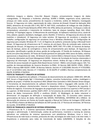 26
referência insegura a objetos, Cross-Site Request Forgery, armazenamento inseguro de dados
criptografados. 11 Respostas a incidentes: phishings, SCAMS e SPAMs; engenharia social; cybercrime;
ameaças em redes sociais; procedimentos de resposta a incidentes; análise de Malwares; investigação
forense. 12 Segurança em redes: segmentação de redes, sistemas de firewall, Firewall de Aplicação Web
(WAF), detectores de intrusão (IDS e IPS), NAT IP, NAT H323, analisadores de tráfegos de rede (Sniffers),
DMZ, proxies, Virtual Private Networks (IPSEC VPN e SSL VPN); defesa de perímetros. 13 Ataques a redes de
computadores: prevenção e tratamento de incidentes, tipos de ataques (spoofing, flood, DoS, DDoS,
phishing). 14 Topologias seguras. 15 Mecanismos de autenticação. 16 Softwares maliciosos (vírus, cavalo de
tróia, adware, spyware, backdoors, keylogger, worm, Rootkit). 17 Antivírus. 18 Segurança de ativos de rede
(switches e roteadores). 19 Segurança em redes wireless. 20 Segurança de servidores e estações de
trabalho: configurações de segurança em servidores Linux e Windows (Hardening). 21 Configurações de
segurança para estações Windows XP, 7 e 8. 22 Registros de auditoria: protocolo Syslog e Microsoft Event
Viewer. 23 Segurança de infraestrutura de TI: sistemas de anti-Spam, filtro de conteúdo web, sistema de
detecção de intrusos. 24 Segurança em servidores WWW, SMTP, POP, FTP e DNS. 25 Sistemas de backup:
tipos de backups, planos de contingência e meios de armazenamento para backups. 26 Segurança em
operações: identificação e gestão de ativos; gestão de configuração. 27 Gestão de mudanças. 28 Ataques
do dia zero (Zero Day attacks). 29 Testes de Invasão (pentest) em aplicações Web, banco de dados, sistemas
operacionais e dispositivos de redes. 30 Network Access Control (NAC) e Network Access Protection (NAP).
31 Security Information and Event Management (SIEM) - Sistema de Correlação de Eventos relacionados à
Segurança da Informação. 32 Segurança em dispositivos móveis. Análise de Logs e trilhas de auditoria;
Controle de acesso baseado em papéis (Role Based Access Control – RBAC); comunicação segura: SSH, TLS;
padrões de Interoperabilidade do Governo Brasileiro (e-PING). 33 Normas NBR ISO/IEC 27001, 27002 e
27005 e Normas NBR ISO/IEC 15999. 34 Normas federais: Decreto nº 3.505/2000; Decreto nº 4.553/2002;
Lei nº 12.527/2011 (LAI); Decreto nº 7.724/2012. 35 IN GSI/PR nº 1/2008 e Normas complementares do
GSI/PR, IN MPOG nº 04/2014.
POSTO DE TRABALHO 7: ANALISTA DE SISTEMAS
1 Conceitos de engenharia de software. 2 Processos de desenvolvimento de software: CMMI-DEV, MPS.BR,
RUP, Scrum e Programação Ágil. 3 Orientação a objetos: conceitos fundamentais, análise, modelagem e
padrões de projeto. 4 Padrões de arquitetura MVC (Model View Controller) e DDD (Domain Driven Design).
5 Ferramentas de desenvolvimento de software (ferramentas CASE) e linguagem UML (versão 2.0). 6
Arquitetura de software: cliente/servidor, Internet e dispositivos móveis. 7 Engenharia de requisitos. 8
Análise de negócios. 9 Conceitos de linguagens de programação Java (versão 6 ou superior) e PHP (versão 5
ou superior). 10 Web Services: padrões SOAP e REST. 11 Ferramentas de controle de versão: SVN e GIT. 12
Bancos de dados transacionais (OLTP) e analíticos (OLAP). 13 Modelagem de dados relacional e
dimensional. 14 Linguagem de definição e manipulação de dados SQL. 15 Conceitos sobre sistemas
gerenciadores de banco de dados: Microsoft SQL SERVER, POSTGRESQL, ENTERPRISE DB e ORACLE. 16
Mensuração de sistemas em Pontos de Função segundo o Manual de Práticas de Contagem (CPM versão
4.3 do IFPUG) e Roteiro de Métricas de Software do SISP (versão 2.0). 17 Técnicas de entrevista. 18 Técnicas
de reunião. 19 IN MPOG nº 04/2014.
POSTO DE TRABALHO 8: ANALISTA DE SISTEMA OPERACIONAL
1 Infraestrutura de TI. 2 Sistemas operacionais Windows, Linux e Unix: conceitos básicos, noções de
operação e administração. 3 Administração, análise de performance, inventário e tunning de sistemas
aplicativos nos ambientes de sistemas operacionais com plataformas Windows, Linux e Unix. 4
Infraestruturas de rede locais e remotas, protocolos de rede, tecnologias de redes locais e de inter-redes. 5
Arquiteturas e protocolos para redes de transmissão de dados (LAN/MAN). 6 Soluções de alta
 