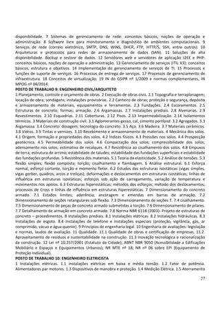 27
disponibilidade. 7 Sistemas de gerenciamento de rede: conceitos básicos, noções de operação e
administração. 8 Software livre para monitoramento e diagnóstico de ambientes computacionais. 9
Serviços de rede (correio eletrônico, SMTP, DNS, WINS, DHCP, FTP, HTTP/S, SSH, entre outros). 10
Arquiteturas e protocolos para redes de armazenamento de dados (SAN). 11 Soluções de alta
disponibilidade. Backup e restore de dados. 12 Servidores web e servidores de aplicação J2EE e PHP:
conceitos básicos, noções de operação e administração. 13 Gerenciamento de serviços (ITIL V3): conceitos
básicos, estrutura e objetivos. 14 Implementação do gerenciamento de serviços de TI. 15 Processos e
funções de suporte de serviços. 16 Processos de entrega de serviços. 17 Processos de gerenciamento de
infraestrutura. 18 Conceitos de virtualização. 19 IN do GSIPR nº 1/2009 e normas complementares, IN
MPOG nº 04/2014.
POSTO DE TRABALHO 9: ENGENHEIRO CIVIL/ARQUITETO
1 Planejamento, controle e orçamento de obras. 2 Execução de obras civis. 2.1 Topografia e terraplanagem;
locação de obra; sondagens; instalações provisórias. 2.2 Canteiro de obras; proteção e segurança, depósito
e armazenamento de materiais, equipamentos e ferramentas. 2.3 Fundações. 2.4 Escoramentos. 2.5
Estruturas de concreto; formas; armação. 2.6 Argamassas. 2.7 Instalações prediais. 2.8 Alvenarias. 2.9
Revestimentos. 2.10 Esquadrias. 2.11 Coberturas. 2.12 Pisos. 2.13 Impermeabilização. 2.14 Isolamentos
térmicos. 3 Materiais de construção civil. 3.1 Aglomerantes-gesso, cal, cimento portland. 3.2 Agregados. 3.3
Argamassa. 3.4 Concreto: dosagem; tecnologia do concreto. 3.5 Aço. 3.6 Madeira. 3.7 Materiais cerâmicos.
3.8 Vidros. 3.9 Tintas e vernizes. 3.10 Recebimento e armazenamento de materiais. 4 Mecânica dos solos.
4.1 Origem, formação e propriedades dos solos. 4.2 Índices físicos. 4.3 Pressões nos solos. 4.4 Prospecção
geotécnica. 4.5 Permeabilidade dos solos. 4.6 Compactação dos solos; compressibilidade dos solos;
adensamento nos solos; estimativa de recalques. 4.7 Resistência ao cisalhamento dos solos. 4.8 Empuxos
de terra; estrutura de arrimo; estabilidade de taludes; estabilidade das fundações superficiais e estabilidade
das fundações profundas. 5 Resistência dos materiais. 5.1 Teoria da elasticidade. 5.2 Análise de tensões. 5.3
flexão simples; flexão composta; torção; cisalhamento e flambagem. 6 Análise estrutural. 6.1 Esforço
normal, esforço cortante, torção e momento fletor. 6.2 Estudos das estruturas isostáticas (vigas simples,
vigas gerber, quadros, arcos e treliças); deformações e deslocamentos em estruturas isostáticas; linhas de
influência em estruturas isostáticas; esforços sob ação de carregamento, variação de temperatura e
movimentos nos apoios. 6.3 Estruturas hiperestáticas; métodos dos esforços; método dos deslocamentos;
processos de Cross e linhas de influência em estruturas hiperestáticas. 7 Dimensionamento do concreto
armado. 7.1 Estados limites; aderência; ancoragem e emendas em barras de armação. 7.2
Dimensionamento de seções retangulares sob flexão. 7.3 Dimensionamento de seções T. 7.4 cisalhamento.
7.5 Dimensionamento de peças de concreto armado submetidas a torção. 7.6 Dimensionamento de pilares.
7.7 Detalhamento de armação em concreto armado. 7.8 Norma NBR 6118 (2003)- Projeto de estruturas de
concreto – procedimentos. 8 Instalações prediais. 8.1 Instalações elétricas. 8.2 Instalações hidráulicas. 8.3
Instalações de esgoto. 8.4 Instalações de telefone e instalações especiais (proteção, vigilância, gás, ar
comprimido, vácuo e água quente). 9 Princípios de engenharia legal. 10 Engenharia de avaliações: legislação
e normas, laudos de avaliação. 11 Qualidade. 11.1 Qualidade de obras e certificação de empresas. 11.2.
Aproveitamento de resíduos e sustentabilidade na construção. 11.3 Inovação tecnológica e racionalização
da construção. 12 Lei nº 10.257/2001 (Estatuto da Cidade); ABNT NBR 9050 (Acessibilidade a Edificações
Mobiliário e Espaços e Equipamentos Urbanos); NR MTE nº 18; NR nº 06 sobre EPI (Equipamento de
Proteção Individual).
POSTO DE TRABALHO 10: ENGENHEIRO ELETRICISTA
1 Instalações elétricas. 1.1 instalações elétricas em baixa e média tensão. 1.2 Fator de potência.
Alimentadores par motores. 1.3 Dispositivos de manobra e proteção. 1.4 Medição Elétrica. 1.5 Aterramento
 