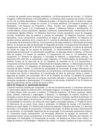 28
e sistemas de proteção contra descargas atmosféricas. 1.6 Dimensionamento de circuitos. 1.7 Eficiência
energética. 1.8 Normas técnicas. 2 Circuitos Elétricos. 2.1 Elementos ativos e passivos em circuitos. Circuitos
em CC e CA. 2.2 Fontes dependentes. 2.3 Métodos de análise. 2.4 Teoremas de rede. 2.5 Análise em regime
permanente. 2.6 Potência e energia em circuitos. 2.7 Circuitos polifásicos. 2.8 Frequência complexa. 2.9
Quadripolos. 2.10 Resposta em frequência e filtros. Circuitos com aclopamento magnético. 2.11
Transformada de Fourier. 2.12 Transformada de Laplace. 3 Máquinas Elétricas e Acionamentos. 3.1
Transformadores: circuito equivalente, regulação, rendimento, autotransformador, transformador de três
enrolamentos, ligações trifásicas. 3.2 Máquinas Assíncronas: circuito equivalente, curvas de conjugado,
corrente, rendimento, fator de potência e controle de velocidade. 3.3 Máquinas Síncronas: circuito
equivalente, curvas características, características de ângulo de carga, paralelismo. 3.4 Máquinas de
corrente contínua: geradores de CC, motores de C.C., controle de velocidade de motores, motores de C.C.
3.5 Conceitos de Acionamentos Elétricos. 3.6 Características de cargas mecânicas. 4 Distribuição de Energia
Elétrica. 4.1 Arranjos de redes de distribuição. 4.2 Regulação de tensão. 4.3 Equipamentos de proteção. 4.4
Equipamentos de proteção NR nº 06 (EPI-Equipamento de Proteção individual). 4.5 Cálculo de demanda.
4.6 Estudo de cargas de um sistema de distribuição. 4.7 Dimensionamento elétrico e mecânico. 5
Coordenação de Isolamento: 5.1 Sobretensões atmosféricas. 5.2 Descargas diretas e indiretas. 5.3 Risco de
falha de isolação. 5.4 Impulso de manobras. 5.5 Espaçamento em meio ar. 5.6 Isolamento auto-
recuperante. 5.7 Distância de Segurança. 6 Tecnologia de Materiais e equipamentos elétricos. 6.1
Disjuntores PVO, GVO, SF6, ar comprimido e sopro magnético. 6.2 Transformadores de distribuição e de
potência. Arranjo de SE. Para-raios de SE. 6.3 Sequência de manobras em SE. 6.4 Características e
componentes de linhas de transmissão. 7 Manutenção de Instalações Elétricas. 7.1 Manutenção preventiva,
corretiva e preditiva. 7.2 Indicadores de desempenho de equipamentos elétricos. 7.3 DEC e FEC. 7.4
Conceitos de falha e defeito. 7.5 Conceito de periodicidade de manutenção. 8 Energias Alternativas. 8.1
conceitos de energia solar e térmica fotovoltaica. 8.2 Características e dimensionamento de equipamentos
de energia solar térmica e fotovoltaica. 8.3 Conceituação de sítios de potenciais eólicos e solares. 9
Segurança do trabalho com eletricidade. NR nº 10. 9.1 Medidas de controle. 9.2 Medidas de proteção
coletiva e individual. 9.3 Segurança em projetos, construção, operação e manutenção. 9.4 Segurança em
instalações energizadas e desenergizadas. 9.5 Trabalhos em alta tensão. 10 NR MTE nº 18. 11 Sistema de
segurança patrimonial, alarme, controle de acesso e CFTV).
POSTO DE TRABALHO 11: ENGENHEIRO MECÂNICO
1 Desenho mecânico assistido por computador. 1.1 Normas de desenho técnico. 1.2 Geometria descritiva.
1.3 Construção e edição em ambiente CAD. 1.4 Projeção ortogonal. 1.5 Cotagem e Indicação de tolerâncias.
1.6 Textos, blocos, vistas em cortes e auxiliares. 1.7 Desenho isométrico. 1.8 Roscas, parafusos, rebites,
polias, chavetas, rolamentos e engrenagens. 2 Mecânica. 2.1 Modelagem de sistemas mecânicos. 2.2
Centróides e centros de massa. Vetores e álgebra matricial. Forças e momentos. Equilíbrio de partículas. 2.3
Equilíbrio de corpos rígidos e de estruturas. 2.4 Esforços internos. 2.5 Trabalho virtual e energia potencial.
2.6 Estabilidade em estruturas e de sistema de corpos rígidos e vinculações elásticas. 2.7 Tração em barras.
2.8 Movimento de um ponto. Força, massa e aceleração. 2.9 Métodos de energia. 2.10 Cinemática e
dinâmica de corpos rígidos. 2.11 Dinâmica dos sistemas de partículas. 3 Mecânica dos fluidos. 3.1. Descrição
dos fluidos. 3.2 Cinemática de escoamentos. 3.3 Estática dos fluidos. 3.4 Análise de escala e dimensional de
um escoamento. 3.5 Formulação integral das leis de conservação. 3.6 Escoamento compressível uniforme.
3.7 Escoamento líquido incompressível. 3.8 Formulação diferencial da equação do movimento. 3.9
Escoamento laminar viscoso incompressível. 3.10 Teoria da Camada Limite. 4 Mecânica dos materiais. 4.1
Elasticidade. 4.2 Plasticidade. 4.3 Concentração de tensões. 4.4 Mecânica da fratura linear elástica. 4.5
Fadiga de materiais. 4.6 Flambagem. 5 Mecânica dos sólidos. 5.1 Estática. Equilíbrio de corpos estruturais.
 