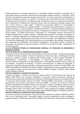29
Sistemas estruturais. Propriedades geométricas. 5.2 Cinemática. Posição, velocidade e aceleração de um
corpo rígido. Teoremas cinemáticos. Movimento de corpo rígido. Sistemas mecânicos. 5.3 Dinâmica. Tensor
de inércia. Quantidade de movimento. Equação de movimento. 5.4 Tração, compressão e cisalhamento. 5.5
Membros carregados axialmente. 5.6 Torção. 5.7 Tensões em vigas. 5.8 Análise de tensão e deformação.
5.9 Aplicações de tensão plana. 5.10 Deflexão de vigas. 6 Máquinas térmicas. 6.1 Compressores, turbinas a
gás e turboreatores. 6.2 Motores de combustão internas, teoria da combustão, arburação, injeção, ciclos
reais, centrais térmicas a vapor d’água. 7 Materiais de construção mecânica. 7.1 Propriedades e
comportamentos de materiais. 7.2 Ligações químicas. 7.3 Ordenação e desordem atômica nos sólidos. 7.4
Metais monofásicos. 7.5 Fases moleculares. 7.6 Materiais cerâmicos. 7.7 Materiais polifásicos: diagramas de
equilíbrio, microtexturas e processamentos térmicos. 7.8 Diagrama ferro-carbono. 7.9 Corrosão. 7.10 Aço e
ferros fundidos. 7.11 Metais não ferrosos. 8 Metrologia. 8.1 Terminologia. Sistemas Internacional de
Unidades. Medição direta e indireta. Padrões e calibração: Blocos padrões. 8.2 Sistemas de tolerâncias e
ajustes. 8.3 Tolerâncias geométricas. 8.4 Rugosidade superficial. 8.5 Sistemas de medição. 8.6 Medição de
roscas e engrenagens. 9 Noções gerais de controles de fases de projetos. 10 Probabilidade e estatística.
10.1 Cálculo de probabilidade. 10.2 Variáveis aleatórias e suas distribuições. 10.3 Medidas características de
uma distribuição de probabilidade. 10.4 Modelos probabilísticos. 10.5 Análises estática e dinâmica de
observações. 10.6 Noções de testes de hipóteses. 11 NR MTE nº 18, NR nº 06 (EPI – Equipamento de
Proteção Individual).
12.2.3.3 ATIVIDADES TÉCNICAS DE COMPLEXIDADE GERENCIAL, DE TECNOLOGIA DA INFORMAÇÃO E
ENGENHARIA SÊNIOR
POSTO DE TRABALHO 12: ADMINISTRADOR DE BANCO DE DADOS
1 Arquitetura e acesso a banco de dados. 2 Projeto lógico e físico de banco dados. 3 Análise de desempenho
e “tunning” de banco de dados. 4 Gestão de segurança em banco de dados. 5 Modelagem de dados
relacional e orientada a objetos. 6 Monitoramento de banco dados. 7 Banco de dados distribuídos. 8
Datawarehouse e datamining. 9 Normalização. 10 Transformação do modelo conceitual. 11
Desenvolvimento de integrações: tecnologia Middleware. 12 APS (Application Platform Suite). 13 Gerência
de transações. 14 Gerência de bloqueios. 15 Gerência de desempenho. 16 Gestão de capacidade. 17
Exportação e importação de bases de dados. 18 Sistemas gerenciadores de banco de dados (SGBD): SQL
SERVER, POSTGRESQL, ENTERPRISE DB, MY SQL e ORACLE. 19 Elaboração e execução de política de backup
e restauração de dados. 20 Gerenciamento de Projetos (PMBOK 5ª Edição). 21 ISO/IEC 27001, ISO/IEC
27002, IN MPOG nº 04/2014.
POSTO DE TRABALHO 13: ANALISTA DE PROCESSOS
1 Análise de negócios. 2 Gestão por processos e gestão funcional. 3 Gerenciamento de Processos de
Negócio (BPM CBOK v.2.0): conceitos, modelagem de processos, análise de processos, desenho de
processos, gerenciamento de desempenho de processos, transformação de processos, tecnologias de BPM.
4 Técnicas de coleta de dados; técnicas de reunião. 5 Notação BPMN. 6 Ferramentas e tecnologias de
gerenciamento de processos; Automação de processos; BPMS. 7 Escritório de Processos: Conceitos;
Atuação. 8 Planejamento estratégico: Missão, visão, indicadores, objetivos estratégicos; Cadeia de valor e
BSC. 9 Gerenciamento de Indicadores, metas e resultados. 10 Ferramentas de gestão estratégica e
qualidade: Matriz SWOT, Ciclo PDCA, 5W2H, Matriz GUT, Pareto, Diagrama de Ishikawa, Reengenharia,
Benchmarking, Brainstorming. 11 Gerenciamento de Projetos (PMBOK 5ª Edição). 12 IN MPOG n° 04/2014.
POSTO DE TRABALHO 14: ANALISTA DE TESTE E QUALIDADE
1 Conceitos de engenharia de software. 2 Processos de desenvolvimento de software: CMMI-DEV, MPS.BR,
RUP, Scrum e Programação Ágil. 3 Orientação a objetos: conceitos fundamentais, análise, modelagem e
padrões de projeto. 4 Padrões de arquitetura MVC (Model View Controller) e DDD (Domain Driven Design).
 