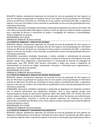 3
REQUISITO: diploma, devidamente registrado, de conclusão de curso de graduação de nível superior na
área de Informática ou graduação em qualquer área de nível superior com pós-graduação em Informática
(mínimo de 360 horas), fornecido por instituição de ensino superior reconhecida pelo MEC, e experiência
superior a três anos nas funções a serem exercidas ou qualificação na área como pós-graduação lato sensu,
mestrado ou doutorado.
ATRIBUIÇÕES: desenvolver atividades relacionadas à elaboração de diagnósticos de sistemas de firewall, IDS
e IPS, filtros de conteúdo (Web e Mensagens), antivírus e perfis de segurança; elaborar estudos e pesquisas
para a execução de técnicas e mecanismos de análise e investigação de incidentes e vulnerabilidades;
elaborar diagnóstico de ameaças.
REMUNERAÇÃO: R$ 6.130,00.
JORNADA DE TRABALHO: 40 horas semanais.
2.2.4 POSTO DE TRABALHO 7: ANALISTA DE SISTEMAS
REQUISITO: diploma, devidamente registrado, de conclusão de curso de graduação de nível superior na
área de Informática ou graduação em qualquer área de nível superior com pós-graduação em Informática
(mínimo de 360 horas), fornecido por instituição de ensino superior reconhecida pelo MEC, e experiência
superior a três anos nas funções a serem exercidas, ou qualificação na área como pós-graduação lato sensu,
mestrado ou doutorado.
ATRIBUIÇÕES: desenvolver atividades relacionadas à análise, avaliação e racionalização de processos;
levantamento de requisitos e especificação de sistemas; projetos de Sistemas de Informação do tipo web,
desktop, missão crítica; diagnosticar o desenvolvimento e a manutenção de sistemas em linguagem de
programação: Java, PHP, DELPHI, ASP; levantar informações e dados para estudo e diagnóstico da
implementação de sistemas aos órgãos requisitantes; instruções e informações para programadores e
operadores, mantendo-os atualizados.
REMUNERAÇÃO: R$ 6.130,00.
JORNADA DE TRABALHO: 40 horas semanais.
2.2.5 POSTO DE TRABALHO 8: ANALISTA DE SISTEMA OPERACIONAL
REQUISITO: diploma, devidamente registrado, de conclusão de curso de graduação de nível superior na
área de Informática ou graduação em qualquer área de nível superior com pós-graduação em Informática
(mínimo de 360 horas), fornecido por instituição de ensino superior reconhecida pelo MEC, e experiência
superior a três anos nas funções a serem exercidas ou qualificação na área como pós-graduação lato sensu,
mestrado ou doutorado.
ATRIBUIÇÕES: desenvolver atividades relacionadas à elaboração de diagnósticos de ambientes servidores
sob os sistemas operacionais com plataformas Windows, Linux e Unix; elaborar estudos para
implementação de serviços de rede (correio eletrônico, SMTP, DNS, WINS, DHCP, FTP, HTTP/S, SSH, entre
outros); elaborar diagnósticos de servidores WEB e de aplicação; utilizar ferramentas para administração,
análise de performance, inventário e tunning de sistemas aplicativos nos ambientes de sistemas
operacionais com plataformas Windows, Linux e Unix; elaborar estudos e pesquisas para implementação de
serviços de backup e restore.
REMUNERAÇÃO: R$ 6.130,00.
JORNADA DE TRABALHO: 40 horas semanais.
2.2.6 POSTO DE TRABALHO 9: ENGENHEIRO CIVIL/ARQUITETO
REQUISITO: diploma, devidamente registrado, de conclusão de curso de graduação de nível superior em
Engenharia Civil/Arquitetura, fornecido por instituição de ensino superior reconhecida pelo MEC, registro
no respectivo órgão de classe e experiência superior a três anos em construção e(ou) supervisão de obras e
 