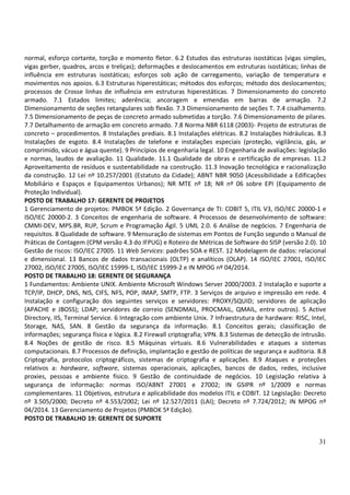31
normal, esforço cortante, torção e momento fletor. 6.2 Estudos das estruturas isostáticas (vigas simples,
vigas gerber, quadros, arcos e treliças); deformações e deslocamentos em estruturas isostáticas; linhas de
influência em estruturas isostáticas; esforços sob ação de carregamento, variação de temperatura e
movimentos nos apoios. 6.3 Estruturas hiperestáticas; métodos dos esforços; método dos deslocamentos;
processos de Crosse linhas de influência em estruturas hiperestáticas. 7 Dimensionamento do concreto
armado. 7.1 Estados limites; aderência; ancoragem e emendas em barras de armação. 7.2
Dimensionamento de seções retangulares sob flexão. 7.3 Dimensionamento de seções T. 7.4 cisalhamento.
7.5 Dimensionamento de peças de concreto armado submetidas a torção. 7.6 Dimensionamento de pilares.
7.7 Detalhamento de armação em concreto armado. 7.8 Norma NBR 6118 (2003)- Projeto de estruturas de
concreto – procedimentos. 8 Instalações prediais. 8.1 Instalações elétricas. 8.2 Instalações hidráulicas. 8.3
Instalações de esgoto. 8.4 Instalações de telefone e instalações especiais (proteção, vigilância, gás, ar
comprimido, vácuo e água quente). 9 Princípios de engenharia legal. 10 Engenharia de avaliações: legislação
e normas, laudos de avaliação. 11 Qualidade. 11.1 Qualidade de obras e certificação de empresas. 11.2
Aproveitamento de resíduos e sustentabilidade na construção. 11.3 Inovação tecnológica e racionalização
da construção. 12 Lei nº 10.257/2001 (Estatuto da Cidade); ABNT NBR 9050 (Acessibilidade a Edificações
Mobiliário e Espaços e Equipamentos Urbanos); NR MTE nº 18; NR nº 06 sobre EPI (Equipamento de
Proteção Individual).
POSTO DE TRABALHO 17: GERENTE DE PROJETOS
1 Gerenciamento de projetos: PMBOK 5ª Edição. 2 Governança de TI: COBIT 5, ITIL V3, ISO/IEC 20000-1 e
ISO/IEC 20000-2. 3 Conceitos de engenharia de software. 4 Processos de desenvolvimento de software:
CMMI-DEV, MPS.BR, RUP, Scrum e Programação Ágil. 5 UML 2.0. 6 Análise de negócios. 7 Engenharia de
requisitos. 8 Qualidade de software. 9 Mensuração de sistemas em Pontos de Função segundo o Manual de
Práticas de Contagem (CPM versão 4.3 do IFPUG) e Roteiro de Métricas de Software do SISP (versão 2.0). 10
Gestão de riscos: ISO/IEC 27005. 11 Web Services: padrões SOA e REST. 12 Modelagem de dados: relacional
e dimensional. 13 Bancos de dados transacionais (OLTP) e analíticos (OLAP). 14 ISO/IEC 27001, ISO/IEC
27002, ISO/IEC 27005, ISO/IEC 15999-1, ISO/IEC 15999-2 e IN MPOG nº 04/2014.
POSTO DE TRABALHO 18: GERENTE DE SEGURANÇA
1 Fundamentos: Ambiente UNIX. Ambiente Microsoft Windows Server 2000/2003. 2 Instalação e suporte a
TCP/IP, DHCP, DNS, NIS, CIFS, NFS, POP, IMAP, SMTP, FTP. 3 Serviços de arquivo e impressão em rede. 4
Instalação e configuração dos seguintes serviços e servidores: PROXY/SQUID; servidores de aplicação
(APACHE e JBOSS); LDAP; servidores de correio (SENDMAIL, PROCMAIL, QMAIL, entre outros). 5 Active
Directory, IIS, Terminal Service. 6 Integração com ambiente Unix. 7 Infraestrutura de hardware: RISC, Intel,
Storage, NAS, SAN. 8 Gestão da segurança da informação. 8.1 Conceitos gerais; classificação de
informações; segurança física e lógica. 8.2 Firewall criptografia; VPN. 8.3 Sistemas de detecção de intrusão.
8.4 Noções de gestão de risco. 8.5 Máquinas virtuais. 8.6 Vulnerabilidades e ataques a sistemas
computacionais. 8.7 Processos de definição, implantação e gestão de políticas de segurança e auditoria. 8.8
Criptografia, protocolos criptográficos, sistemas de criptografia e aplicações. 8.9 Ataques e proteções
relativos a: hardware, software, sistemas operacionais, aplicações, bancos de dados, redes, inclusive
proxies, pessoas e ambiente físico. 9 Gestão de continuidade de negócios. 10 Legislação relativa à
segurança de informação: normas ISO/ABNT 27001 e 27002; IN GSIPR nº 1/2009 e normas
complementares. 11 Objetivos, estrutura e aplicabilidade dos modelos ITIL e COBIT. 12 Legislação: Decreto
nº 3.505/2000; Decreto nº 4.553/2002; Lei nº 12.527/2011 (LAI); Decreto nº 7.724/2012; IN MPOG nº
04/2014. 13 Gerenciamento de Projetos (PMBOK 5ª Edição).
POSTO DE TRABALHO 19: GERENTE DE SUPORTE
 