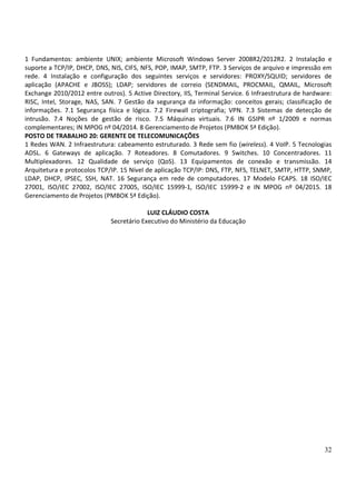 32
1 Fundamentos: ambiente UNIX; ambiente Microsoft Windows Server 2008R2/2012R2. 2 Instalação e
suporte a TCP/IP, DHCP, DNS, NIS, CIFS, NFS, POP, IMAP, SMTP, FTP. 3 Serviços de arquivo e impressão em
rede. 4 Instalação e configuração dos seguintes serviços e servidores: PROXY/SQUID; servidores de
aplicação (APACHE e JBOSS); LDAP; servidores de correio (SENDMAIL, PROCMAIL, QMAIL, Microsoft
Exchange 2010/2012 entre outros). 5 Active Directory, IIS, Terminal Service. 6 Infraestrutura de hardware:
RISC, Intel, Storage, NAS, SAN. 7 Gestão da segurança da informação: conceitos gerais; classificação de
informações. 7.1 Segurança física e lógica. 7.2 Firewall criptografia; VPN. 7.3 Sistemas de detecção de
intrusão. 7.4 Noções de gestão de risco. 7.5 Máquinas virtuais. 7.6 IN GSIPR nº 1/2009 e normas
complementares; IN MPOG nº 04/2014. 8 Gerenciamento de Projetos (PMBOK 5ª Edição).
POSTO DE TRABALHO 20: GERENTE DE TELECOMUNICAÇÕES
1 Redes WAN. 2 Infraestrutura: cabeamento estruturado. 3 Rede sem fio (wireless). 4 VoIP. 5 Tecnologias
ADSL. 6 Gateways de aplicação. 7 Roteadores. 8 Comutadores. 9 Switches. 10 Concentradores. 11
Multiplexadores. 12 Qualidade de serviço (QoS). 13 Equipamentos de conexão e transmissão. 14
Arquitetura e protocolos TCP/IP. 15 Nível de aplicação TCP/IP: DNS, FTP, NFS, TELNET, SMTP, HTTP, SNMP,
LDAP, DHCP, IPSEC, SSH, NAT. 16 Segurança em rede de computadores. 17 Modelo FCAPS. 18 ISO/IEC
27001, ISO/IEC 27002, ISO/IEC 27005, ISO/IEC 15999-1, ISO/IEC 15999-2 e IN MPOG nº 04/2015. 18
Gerenciamento de Projetos (PMBOK 5ª Edição).
LUIZ CLÁUDIO COSTA
Secretário Executivo do Ministério da Educação
 