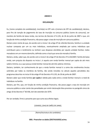 34
ANEXO II
DECLARAÇÃO
Eu, [nome completo do candidato(a)], inscrito(a) no CPF sob o [número do CPF do candidato(a)], declaro,
para fins de isenção de pagamento de taxa de inscrição no concurso público [nome do concurso], ser
membro de família de baixa renda, nos termos do Decreto nº 6.135, de 26 de junho de 2007 e que, em
função de minha condição financeira, não posso pagar a taxa de inscrição em concurso público.
Declaro estar ciente de que, de acordo com o inciso I do artigo 4º do referido Decreto, família é a unidade
nuclear composta por um ou mais indivíduos, eventualmente ampliada por outros indivíduos que
contribuam para o rendimento ou tenham suas despesas atendidas por aquela unidade familiar, todos
moradores em um mesmo domicílio, definido como o local que serve de moradia à família.
Declaro, ainda, saber que, de acordo com o inciso II do artigo 4º do Decreto nº 6.135/2007, família de baixa
renda, sem prejuízo do disposto no inciso I, é aquela com renda familiar mensal per capita de até meio
salário mínimo; ou a que possua renda familiar mensal de até três salários mínimos.
Declaro, também, ter conhecimento de que a renda familiar mensal é a soma dos rendimentos brutos
auferidos por todos os membros da família, não sendo incluídos no cálculo aqueles percebidos dos
programas descritos no inciso VI do artigo 4º do Decreto nº 6.135, de 26 de junho de 2007.
Declaro saber que renda familiar per capita é obtida pela razão entre a renda familiar mensal e o total de
indivíduos na família.
Declaro, por fim, que, em função de minha condição financeira, não posso pagar a taxa de inscrição em
concurso público e estar ciente das penalidades por emitir declaração falsa previstas no parágrafo único do
artigo 10 do Decreto no
83.936, de 6 de setembro de 1979.
Por ser verdade, firmo o presente para que surte seus efeitos legais.
[CIDADE], [DIA] DE [MÊS] DE [ANO].
__________________________________________________________
[Nome/Assinatura do candidato]
OBS.: Preencher os dados [DESTACADOS] acima.
 