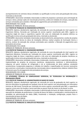 4
acompanhamento de contratos dessas atividades ou qualificação na área como pós-graduação lato sensu,
mestrado ou doutorado.
ATRIBUIÇÕES: desenvolver atividades relacionadas à análise de propostas e processos para contratação de
serviços e obras; planejar ações de manutenção preventiva, análise de medições de serviços, execução dos
serviços contratados para subsidiar a liberação de pagamentos para prestadores de serviços.
REMUNERAÇÃO: R$ 6.130,00.
JORNADA DE TRABALHO: 40 horas semanais.
2.2.7 POSTO DE TRABALHO 10: ENGENHEIRO ELETRICISTA
REQUISITO: diploma, devidamente registrado, de conclusão de curso de graduação de nível superior em
Engenharia Elétrica, fornecido por instituição de ensino superior reconhecida pelo MEC, registro no
respectivo órgão de classe e experiência superior três anos em elaboração de projetos elétricos ou
qualificação na área como pós-graduação lato sensu, mestrado ou doutorado.
ATRIBUIÇÕES: desenvolver atividades relacionadas ao desenvolvimento, planejamento e analise de projetos
elétricos e suporte técnico às obras de instalações elétricas; realizar projetos de iluminação interna e
externa; analisar da execução dos serviços contratados para subsidiar a liberação de pagamentos para
prestadores de serviço.
REMUNERAÇÃO: R$ 6.130,00.
JORNADA DE TRABALHO: 40 horas semanais.
2.2.8 POSTO DE TRABALHO 11: ENGENHEIRO MECÂNICO
REQUISITO: diploma, devidamente registrado, de conclusão de curso de graduação de nível superior em
Engenharia Mecânica, fornecido por instituição de ensino superior reconhecida pelo MEC, registro no
respectivo órgão de classe e experiência superior a três anos em elaboração de projetos mecânicos ou
qualificação na área como pós-graduação lato sensu, mestrado ou doutorado.
ATRIBUIÇÕES: desenvolver atividades relacionadas à elaboração, monitoramento e supervisão das ações de
implementação de projetos de processos mecânicos, equipamentos mecânicos e eletromecânicos,
máquinas em geral, sistemas de refrigeração e de ar condicionado de obras públicas, estudando
características e preparando programas e métodos de trabalho e especificações de recursos necessários
para autorizar a construção e manutenção das mencionadas obras e equipamentos; elaborar relatório físico
e financeiro para fins de pagamento dos prestadores de serviços.
REMUNERAÇÃO: R$ 6.130,00.
JORNADA DE TRABALHO: 40 horas semanais.
2.3 ATIVIDADES TÉCNICAS DE COMPLEXIDADE GERENCIAL, DE TECNOLOGIA DA INFORMAÇÃO E
ENGENHARIA SÊNIOR
2.3.1 POSTO DE TRABALHO 12: ADMINISTRADOR DE BANCO DE DADOS
REQUISITO: diploma, devidamente registrado, de conclusão de curso de graduação de nível superior na
área de Informática ou graduação em qualquer área de nível superior com pós-graduação em Informática
(mínimo de 360 horas), fornecido por instituição de ensino superior reconhecida pelo MEC, e experiência
superior a cinco anos nas funções a serem exercidas ou possuir título de mestre ou de doutor na área.
ATRIBUIÇÕES: desenvolver atividades relacionadas à administração de banco de dados relacional; avaliar a
execução de atividades de performance e tunning de banco de dados e coordenação e monitoramento de
atividades de administração de dados (DBA), envolvendo a instalação, configuração, projeto físico e
manutenção do banco de dados.
REMUNERAÇÃO: R$ 8.300,00.
JORNADA DE TRABALHO: 40 horas semanais.
2.3.2 POSTO DE TRABALHO 13: ANALISTA DE PROCESSOS
 