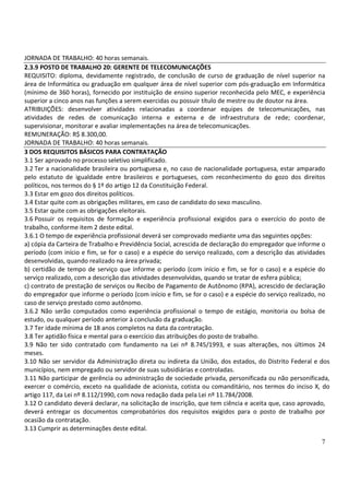 7
JORNADA DE TRABALHO: 40 horas semanais.
2.3.9 POSTO DE TRABALHO 20: GERENTE DE TELECOMUNICAÇÕES
REQUISITO: diploma, devidamente registrado, de conclusão de curso de graduação de nível superior na
área de Informática ou graduação em qualquer área de nível superior com pós-graduação em Informática
(mínimo de 360 horas), fornecido por instituição de ensino superior reconhecida pelo MEC, e experiência
superior a cinco anos nas funções a serem exercidas ou possuir título de mestre ou de doutor na área.
ATRIBUIÇÕES: desenvolver atividades relacionadas a coordenar equipes de telecomunicações, nas
atividades de redes de comunicação interna e externa e de infraestrutura de rede; coordenar,
supervisionar, monitorar e avaliar implementações na área de telecomunicações.
REMUNERAÇÃO: R$ 8.300,00.
JORNADA DE TRABALHO: 40 horas semanais.
3 DOS REQUISITOS BÁSICOS PARA CONTRATAÇÃO
3.1 Ser aprovado no processo seletivo simplificado.
3.2 Ter a nacionalidade brasileira ou portuguesa e, no caso de nacionalidade portuguesa, estar amparado
pelo estatuto de igualdade entre brasileiros e portugueses, com reconhecimento do gozo dos direitos
políticos, nos termos do § 1º do artigo 12 da Constituição Federal.
3.3 Estar em gozo dos direitos políticos.
3.4 Estar quite com as obrigações militares, em caso de candidato do sexo masculino.
3.5 Estar quite com as obrigações eleitorais.
3.6 Possuir os requisitos de formação e experiência profissional exigidos para o exercício do posto de
trabalho, conforme item 2 deste edital.
3.6.1 O tempo de experiência profissional deverá ser comprovado mediante uma das seguintes opções:
a) cópia da Carteira de Trabalho e Previdência Social, acrescida de declaração do empregador que informe o
período (com início e fim, se for o caso) e a espécie do serviço realizado, com a descrição das atividades
desenvolvidas, quando realizado na área privada;
b) certidão de tempo de serviço que informe o período (com início e fim, se for o caso) e a espécie do
serviço realizado, com a descrição das atividades desenvolvidas, quando se tratar de esfera pública;
c) contrato de prestação de serviços ou Recibo de Pagamento de Autônomo (RPA), acrescido de declaração
do empregador que informe o período (com início e fim, se for o caso) e a espécie do serviço realizado, no
caso de serviço prestado como autônomo.
3.6.2 Não serão computados como experiência profissional o tempo de estágio, monitoria ou bolsa de
estudo, ou qualquer período anterior à conclusão da graduação.
3.7 Ter idade mínima de 18 anos completos na data da contratação.
3.8 Ter aptidão física e mental para o exercício das atribuições do posto de trabalho.
3.9 Não ter sido contratado com fundamento na Lei nº 8.745/1993, e suas alterações, nos últimos 24
meses.
3.10 Não ser servidor da Administração direta ou indireta da União, dos estados, do Distrito Federal e dos
municípios, nem empregado ou servidor de suas subsidiárias e controladas.
3.11 Não participar de gerência ou administração de sociedade privada, personificada ou não personificada,
exercer o comércio, exceto na qualidade de acionista, cotista ou comanditário, nos termos do inciso X, do
artigo 117, da Lei nº 8.112/1990, com nova redação dada pela Lei nº 11.784/2008.
3.12 O candidato deverá declarar, na solicitação de inscrição, que tem ciência e aceita que, caso aprovado,
deverá entregar os documentos comprobatórios dos requisitos exigidos para o posto de trabalho por
ocasião da contratação.
3.13 Cumprir as determinações deste edital.
 