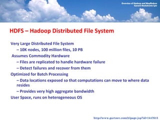 HDFS – Hadoop Distributed File System
Very Large Distributed File System
   – 10K nodes, 100 million files, 10 PB
Assumes Commodity Hardware
   – Files are replicated to handle hardware failure
   – Detect failures and recover from them
Optimized for Batch Processing
   – Data locations exposed so that computations can move to where data
   resides
   – Provides very high aggregate bandwidth
User Space, runs on heterogeneous OS



                                          http://www.gartner.com/it/page.jsp?id=1447613
 