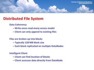 Distributed File System
   Data Coherency
      – Write-once-read-many access model
      – Client can only append to existing files

   Files are broken up into blocks
       – Typically 128 MB block size
       – Each block replicated on multiple DataNodes

   Intelligent Client
      – Client can find location of blocks
      – Client accesses data directly from DataNode
 