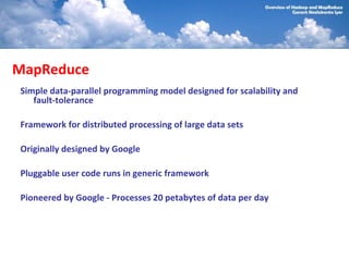 MapReduce
Simple data-parallel programming model designed for scalability and
   fault-tolerance

Framework for distributed processing of large data sets

Originally designed by Google

Pluggable user code runs in generic framework

Pioneered by Google - Processes 20 petabytes of data per day
 