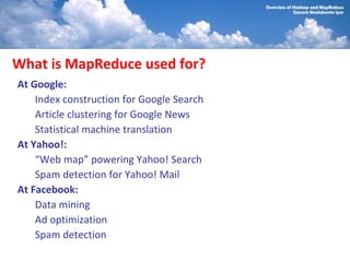 What is MapReduce used for?
At Google:
    Index construction for Google Search
    Article clustering for Google News
    Statistical machine translation
At Yahoo!:
    “Web map” powering Yahoo! Search
    Spam detection for Yahoo! Mail
At Facebook:
    Data mining
    Ad optimization
    Spam detection
 