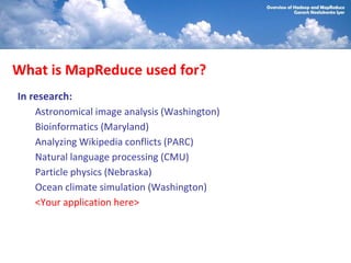 What is MapReduce used for?
In research:
    Astronomical image analysis (Washington)
    Bioinformatics (Maryland)
    Analyzing Wikipedia conflicts (PARC)
    Natural language processing (CMU)
    Particle physics (Nebraska)
    Ocean climate simulation (Washington)
    <Your application here>
 