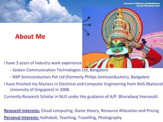 About Me


I have 3 years of Industry work experience
   - Sasken Communication Technologies Ltd, Bangalore
   - NXP Semiconductors Pvt Ltd (Formerly Philips Semiconductors), Bangalore
I have finished my Masters in Electrical and Computer Engineering from NUS (National
    University of Singapore) in 2008.
Currently Research Scholar in NUS under the guidance of A/P. Bharadwaj Veeravalli.


Research Interests: Cloud computing, Game theory, Resource Allocation and Pricing
Personal Interests: Kathakali, Teaching, Travelling, Photography
 