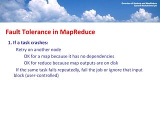 Fault Tolerance in MapReduce
1. If a task crashes:
     Retry on another node
          OK for a map because it has no dependencies
          OK for reduce because map outputs are on disk
     If the same task fails repeatedly, fail the job or ignore that input
   block (user-controlled)
 