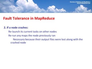 Fault Tolerance in MapReduce

2. If a node crashes:
     Re-launch its current tasks on other nodes
     Re-run any maps the node previously ran
         Necessary because their output files were lost along with the
       crashed node
 