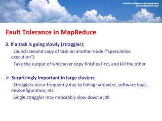 Fault Tolerance in MapReduce
3. If a task is going slowly (straggler):
     Launch second copy of task on another node (“speculative
   execution”)
     Take the output of whichever copy finishes first, and kill the other

  Surprisingly important in large clusters
   Stragglers occur frequently due to failing hardware, software bugs,
  misconfiguration, etc
   Single straggler may noticeably slow down a job
 