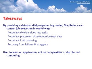 Takeaways
By providing a data-parallel programming model, MapReduce can
   control job execution in useful ways:
    Automatic division of job into tasks
    Automatic placement of computation near data
    Automatic load balancing
    Recovery from failures & stragglers

User focuses on application, not on complexities of distributed
  computing
 