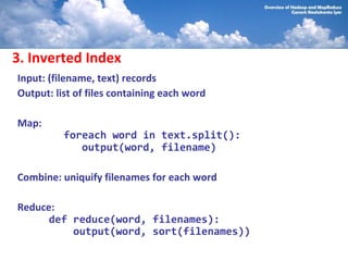 3. Inverted Index
Input: (filename, text) records
Output: list of files containing each word

Map:
          foreach word in text.split():
             output(word, filename)

Combine: uniquify filenames for each word

Reduce:
      def reduce(word, filenames):
          output(word, sort(filenames))
 