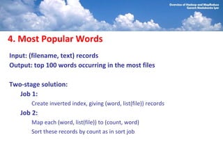 4. Most Popular Words
Input: (filename, text) records
Output: top 100 words occurring in the most files

Two-stage solution:
   Job 1:
       Create inverted index, giving (word, list(file)) records
   Job 2:
       Map each (word, list(file)) to (count, word)
       Sort these records by count as in sort job
 