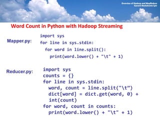 Word Count in Python with Hadoop Streaming
              import sys
Mapper.py:    for line in sys.stdin:
               for word in line.split():
                 print(word.lower() + "t" + 1)


Reducer.py:    import sys
               counts = {}
               for line in sys.stdin:
                 word, count = line.split("t”)
                 dict[word] = dict.get(word, 0) +
                 int(count)
               for word, count in counts:
                 print(word.lower() + "t" + 1)
 