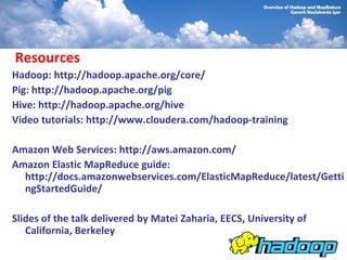 Resources
Hadoop: http://hadoop.apache.org/core/
Pig: http://hadoop.apache.org/pig
Hive: http://hadoop.apache.org/hive
Video tutorials: http://www.cloudera.com/hadoop-training

Amazon Web Services: http://aws.amazon.com/
Amazon Elastic MapReduce guide:
  http://docs.amazonwebservices.com/ElasticMapReduce/latest/Getti
  ngStartedGuide/

Slides of the talk delivered by Matei Zaharia, EECS, University of
   California, Berkeley
 