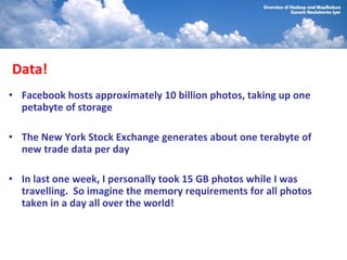 Data!
• Facebook hosts approximately 10 billion photos, taking up one
  petabyte of storage

• The New York Stock Exchange generates about one terabyte of
  new trade data per day

• In last one week, I personally took 15 GB photos while I was
  travelling. So imagine the memory requirements for all photos
  taken in a day all over the world!
 