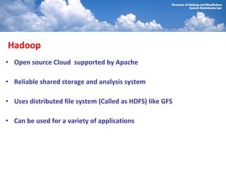 Hadoop
• Open source Cloud supported by Apache

• Reliable shared storage and analysis system

• Uses distributed file system (Called as HDFS) like GFS

• Can be used for a variety of applications
 