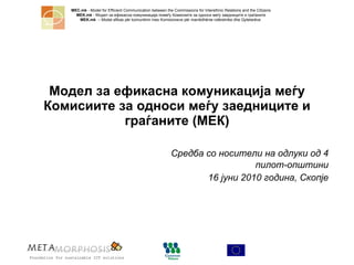 Модел за ефикасна комуникација меѓу Комисиите за односи меѓу заедниците и граѓаните (МЕК) Средба   со носители на одлуки од 4 пилот-општини 16 јуни 2010 година, Скопје 
