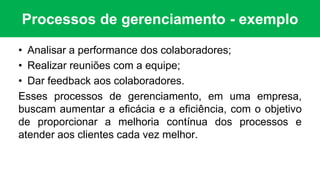 Processos de gerenciamento - exemplo
• Analisar a performance dos colaboradores;
• Realizar reuniões com a equipe;
• Dar feedback aos colaboradores.
Esses processos de gerenciamento, em uma empresa,
buscam aumentar a eficácia e a eficiência, com o objetivo
de proporcionar a melhoria contínua dos processos e
atender aos clientes cada vez melhor.
 