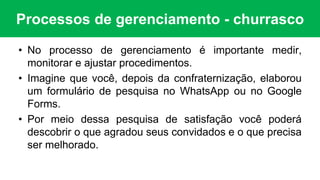 Processos de gerenciamento - churrasco
• No processo de gerenciamento é importante medir,
monitorar e ajustar procedimentos.
• Imagine que você, depois da confraternização, elaborou
um formulário de pesquisa no WhatsApp ou no Google
Forms.
• Por meio dessa pesquisa de satisfação você poderá
descobrir o que agradou seus convidados e o que precisa
ser melhorado.
 