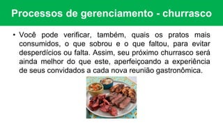 Processos de gerenciamento - churrasco
• Você pode verificar, também, quais os pratos mais
consumidos, o que sobrou e o que faltou, para evitar
desperdícios ou falta. Assim, seu próximo churrasco será
ainda melhor do que este, aperfeiçoando a experiência
de seus convidados a cada nova reunião gastronômica.
 