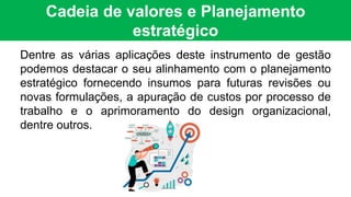 Cadeia de valores e Planejamento
estratégico
Dentre as várias aplicações deste instrumento de gestão
podemos destacar o seu alinhamento com o planejamento
estratégico fornecendo insumos para futuras revisões ou
novas formulações, a apuração de custos por processo de
trabalho e o aprimoramento do design organizacional,
dentre outros.
 