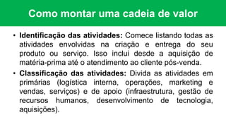 Como montar uma cadeia de valor
• Identificação das atividades: Comece listando todas as
atividades envolvidas na criação e entrega do seu
produto ou serviço. Isso inclui desde a aquisição de
matéria-prima até o atendimento ao cliente pós-venda.
• Classificação das atividades: Divida as atividades em
primárias (logística interna, operações, marketing e
vendas, serviços) e de apoio (infraestrutura, gestão de
recursos humanos, desenvolvimento de tecnologia,
aquisições).
 