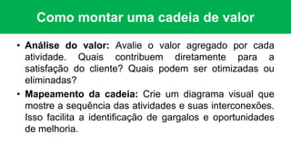 Como montar uma cadeia de valor
• Análise do valor: Avalie o valor agregado por cada
atividade. Quais contribuem diretamente para a
satisfação do cliente? Quais podem ser otimizadas ou
eliminadas?
• Mapeamento da cadeia: Crie um diagrama visual que
mostre a sequência das atividades e suas interconexões.
Isso facilita a identificação de gargalos e oportunidades
de melhoria.
 