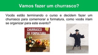 Vamos fazer um churrasco?
Vocês estão terminando o curso e decidem fazer um
churrasco para comemorar a formatura, como vocês iriam
se organizar para este evento?
 
