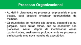 Processo Organizacional
• Ao definir claramente os processos empresariais e suas
etapas, será possível encontrar oportunidades de
melhoria.
• Oportunidades de melhoria são atrasos, desperdícios ou
gargalos, entre outras falhas, que se encontram nos
processos. Assim, depois de identificadas essas
oportunidades, analisam-se profundamente os processos
em busca de uma nova maneira de executá-los.
 