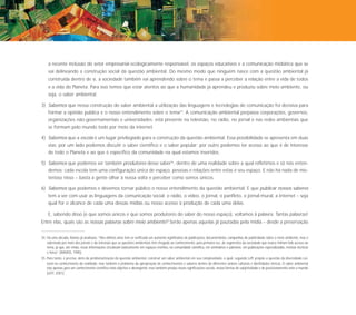 172




      a recente inclusão do setor empresarial ecologicamente responsável, os espaços educativos e a comunicação midiática que se
      vai delineando a construção social da questão ambiental. Do mesmo modo que ninguém nasce com a questão ambiental já
      construída dentro de si, a sociedade também vai aprendendo sobre o tema e passa a perceber a relação entre a vida de todos
      e a vida do Planeta. Para isso temos que estar atentos ao que a humanidade já aprendeu e produziu sobre meio ambiente, ou
      seja, o saber ambiental.

  3) Sabemos que nessa construção do saber ambiental a utilização das linguagens e tecnologias de comunicação foi decisiva para
      formar a opinião pública e o nosso entendimento sobre o tema34. A comunicação ambiental perpassa corporações, governos,
      organizações não-governamentais e universidades; está presente na televisão, no rádio, no jornal e nas redes ambientais que
      se formam pelo mundo todo por meio da internet.

  4) Sabemos que a escola é um lugar privilegiado para a construção da questão ambiental. Essa possibilidade se apresenta em duas
      vias: por um lado podemos discutir o saber científico e o saber popular; por outro podemos ter acesso ao que é de interesse
      de todo o Planeta e ao que é específico da comunidade na qual estamos inseridos.

  5) Sabemos que podemos ser também produtores desse saber35, dentro de uma realidade sobre a qual refletimos e só nós enten-
      demos: cada escola tem uma configuração única de espaço, pessoas e relações entre estas e seu espaço. E não há nada de mis-
      terioso nisso – basta a gente olhar à nossa volta e perceber como somos únicos.

  6) Sabemos que podemos e devemos tornar público o nosso entendimento da questão ambiental. E que publicar nossos saberes
      tem a ver com usar as linguagens da comunicação social: o rádio, o vídeo, o jornal, o panfleto, o jornal-mural, a internet – seja
      qual for o alcance de cada uma dessas mídias ou nosso acesso à produção de cada uma delas.

      E, sabendo disso (e que somos únicos e que somos produtores do saber do nosso espaço), voltamos à palavra. Tantas palavras!
  Entre elas, quais são as nossas palavras sobre meio ambiente? Serão apenas aquelas já pautadas pela mídia – desde a preservação


  34. Há uma década, Ramos já analisava: “Nos últimos anos tem-se verificado um aumento significativo de publicações, documentários, campanhas de publicidade sobre o meio ambiente, mas é
      sobretudo por meio dos jornais e da televisão que as questões ambientais têm chegado ao conhecimento, pela primeira vez, de segmentos da sociedade que nunca tinham tido acesso ao
      tema, já que, até então, essas informações circulavam basicamente em espaços restritos, na comunidade científica, em seminários e palestras, em publicações especializadas, revistas técnicas
      e livros” (RAMOS, 1995).
  35. Para tanto, é preciso, além da problematização da questão ambiental, construir um saber ambiental em sua complexidade, o qual, segundo Leff: propõe a questão da diversidade cul-
      tural no conhecimento da realidade, mas também o problema da apropriação de conhecimentos e saberes dentro de diferentes ordens culturais e identidades étnicas. O saber ambiental
      não apenas gera um conhecimento científico mais objetivo e abrangente, mas também produz novas significações sociais, novas formas de subjetividade e de posicionamento ante o mundo
      (LEFF, 2001).
 