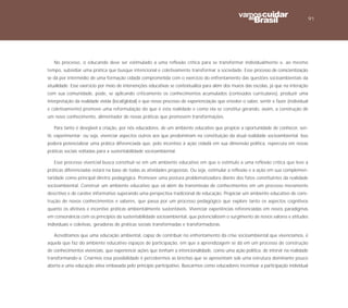91




   No processo, o educando deve ser estimulado a uma reflexão crítica para se transformar individualmente e, ao mesmo
tempo, subsidiar uma prática que busque intencional e coletivamente transformar a sociedade. Esse processo de conscientização
se dá por intermédio de uma formação cidadã comprometida com o exercício do enfrentamento das questões socioambientais da
atualidade. Esse exercício por meio de intervenções educativas se contextualiza para além dos muros das escolas, já que na interação
com sua comunidade, pode, se aplicando criticamente os conhecimentos acumulados (conteúdos curriculares), produzir uma
interpretação da realidade vivida (local/global) e que nesse processo de experienciação que envolve o saber, sentir e fazer (individual
e coletivamente) promove uma reformulação do que é esta realidade e como ela se constitui gerando, assim, a construção de
um novo conhecimento, alimentador de novas práticas que promovem transformações.

   Para tanto é desejável a criação, por nós educadores, de um ambiente educativo que propicie a oportunidade de conhecer, sen-
tir, experimentar; ou seja, vivenciar aspectos outros aos que predominam na constituição da atual realidade socioambiental. Isso
poderá potencializar uma prática diferenciada que, pelo incentivo à ação cidadã em sua dimensão política, repercuta em novas
práticas sociais voltadas para a sustentabilidade socioambiental.

   Esse processo vivencial busca constituir-se em um ambiente educativo em que o estímulo a uma reflexão crítica que leve a
práticas diferenciadas estará na base de todas as atividades propostas. Ou seja, estimular a reflexão e a ação em sua complemen-
taridade como principal diretriz pedagógica. Promover uma postura problematizadora diante dos fatos constituintes da realidade
socioambiental. Construir um ambiente educativo que vá além da transmissão de conhecimentos em um processo meramente
descritivo e de caráter informativo superando uma perspectiva tradicional de educação. Propiciar um ambiente educativo de cons-
trução de novos conhecimentos e saberes, que passa por um processo pedagógico que explore tanto os aspectos cognitivos
quanto os afetivos e incentive práticas ambientalmente sustentáveis. Vivenciar experiências referenciadas em novos paradigmas
em consonância com os princípios da sustentabilidade socioambiental, que potencializem o surgimento de novos valores e atitudes
individuais e coletivas, geradoras de práticas sociais transformadas e transformadoras.

   Acreditamos que uma educação ambiental, capaz de contribuir no enfrentamento da crise socioambiental que vivenciamos, é
aquela que faz do ambiente educativo espaços de participação, em que a aprendizagem se dá em um processo de construção
de conhecimentos vivenciais, que experiencie ações que tenham a intencionalidade, como uma ação política, de intervir na realidade
transformando-a. Criarmos essa possibilidade é percebermos as brechas que se apresentam sob uma estrutura dominante pouco
aberta a uma educação ativa embasada pelo princípio participativo. Buscarmos como educadores incentivar a participação individual
 